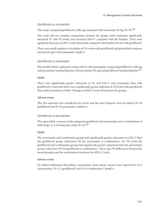 Gemfibrozil vs simvastatin
This study compared gemfibrozil 1,200 mg compared with simvastatin 20 mg, N=70.300
This study did not complete comparisons between the groups, both treatments significantly
decreased TC and TG levels, and increased HDL-C compared with the baseline. There were
significant decreases in LDL-C with simvastatin compared with baseline but not with gemfibrozil.
There were small numbers of incidents of GI events with gemfibrozil and generalised weakness
and muscle pain with simvastatin. Level 1+
Gemfibrozil vs pravastatin
This double-blind, multicentre study with N=268 participants compared gemfibrozil 1,200 mg
and pravastatin matched placebo with pravastatin 40 mg and gemfibrozil matched placebo.301
Lipids
There were significantly greater reductions in TC and LDL-C with pravastatin than with
gemfibrozil. Conversely there was a significantly greater reduction in TG levels with gemfibrozil
than with pravastatin p<0.001. Changes in HDL-C were NS between the groups.
Adverse events
The AEs reported were considered not severe and the most frequent were GI related (N=28
gemfibrozil and N=24 pravastatin). Level 1++
Gemfibrozil vs atorvastatin
This open-label, crossover study compared gemfibrozil and atorvastatin and a combination of
both drugs, in a titrating dose study, N=44.302
Lipids
The atorvastatin and combination groups had significantly greater reductions in LDL-C than
the gemfibrozil group (reductions NS for atorvastatin vs combination). For TG levels the
gemfibrozil and combination groups had significantly greater reductions than the atorvastatin
group (reductions NS for gemfibrozil vs combination). There were NS differences between the
monotherapies and the combination treatment for HDL-C levels.
Adverse events
GI related (abdominal discomfort, constipation, loose stools, nausea) were reported by N=6
(atorvastatin), N=11 (gemfibrozil) and N=8 (combination). Level 1+
203
14 Management of blood lipid levels
 