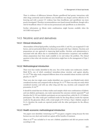 There is evidence of differences between fibrates: gemfibrozil had greater interactions with
other drugs commonly used in diabetes care; bezafibrate was cheaper and less effective in TG
lowering and with a poorer CV evidence base than fenofibrate; and ciprofibrate was more
poorly investigated. Therefore recommendations were based around fenofibrate, though with a
role for bezafibrate where CV risk was less pronounced, and ciprofibrate as an alternative.
Further information on fibrate statin combinations might become available when the
ACCORD trial reports.35
14.5 Nicotinic acid and derivatives
14.5.1 Clinical introduction
Abnormalities of blood lipid profiles, including serum HDL-C and TGs, are recognised CV risk
factors, and are particularly likely to be abnormal in people with Type 2 diabetes. Nicotinic acid
preparations are one approach to improving lipid profiles. Nicotinic acid administration is
associated with side effects due to vasodilatation, and derivatives (acipimox) and modified-
release preparations have been made available to try and reduce the problem. The clinical
question is then what role nicotinic acid derivatives might have in the management of Type 2
diabetes.
14.5.2 Methodological introduction
There were four studies identified in this area. Two of the studies were multicentre, double-
blind RCTs, one of which considered immediate-release nicotinic acid against placebo,
N=125;304 the other study compared different doses of an extended-release nicotinic acid with
placebo, N=148.305
There were also two single centre studies identified, one crossover, non-blinded study which
considered nicotinic acid compared with no therapy, N=13.306 There was only one study which
considered nicotinic acid with any other drug and this was, nicotinic acid compared with
pravastatin, N=44.307
It should be noted that two of these studies used samples which were combinations of diabetic
and non-diabetic participants, one study represented the outcomes entirely separately304 and
therefore the N=543 non-diabetic participants are not reported here, solely the N=125 diabetic
participants. The other study gave combined results for the drug efficacy results but separate
results for the glycaemic effects, with a total sample of N=44 but a Type 2 diabetic sample of
N=11, therefore the results are reported pooled with the other participants for the efficacy
section.307
14.5.3 Health economic methodological introduction
Two papers were identified. Armstrong et al.308 was given a negative rating because the time
horizon was very short and would not capture all the benefits of treatment.
Olson et al.309 was excluded as it was not a diabetic population and did not present results
according to risk.
205
14 Management of blood lipid levels
 