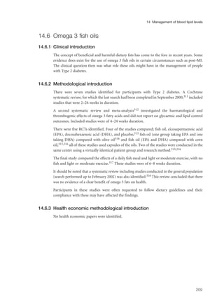 14.6 Omega 3 fish oils
14.6.1 Clinical introduction
The concept of beneficial and harmful dietary fats has come to the fore in recent years. Some
evidence does exist for the use of omega 3 fish oils in certain circumstances such as post-MI.
The clinical question then was what role these oils might have in the management of people
with Type 2 diabetes.
14.6.2 Methodological introduction
There were seven studies identified for participants with Type 2 diabetes. A Cochrane
systematic review, for which the last search had been completed in September 2000,311 included
studies that were 2–24 weeks in duration.
A second systematic review and meta-analysis312 investigated the haematological and
thrombogenic effects of omega 3 fatty acids and did not report on glycaemic and lipid control
outcomes. Included studies were of 4–24 weeks duration.
There were five RCTs identified. Four of the studies compared; fish oil, eicosapentaenoic acid
(EPA), docosahexaenoic acid (DHA), and placebo,313 fish oil (one group taking EPA and one
taking DHA) compared with olive oil314 and fish oil (EPA and DHA) compared with corn
oil,315,316 all of these studies used capsules of the oils. Two of the studies were conducted in the
same centre using a virtually identical patient group and research method.315,316
The final study compared the effects of a daily fish meal and light or moderate exercise, with no
fish and light or moderate exercise.317 These studies were of 6–8 weeks duration.
It should be noted that a systematic review including studies conducted in the general population
(search performed up to February 2002) was also identified.318 This review concluded that there
was no evidence of a clear benefit of omega 3 fats on health.
Participants in these studies were often requested to follow dietary guidelines and their
compliance with these may have affected the findings.
14.6.3 Health economic methodological introduction
No health economic papers were identified.
209
14 Management of blood lipid levels
 
