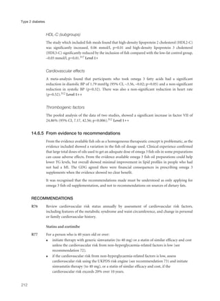 HDL-C (subgroups)
The study which included fish meals found that high-density lipoprotein 2 cholesterol (HDL2-C)
was significantly increased, 0.06 mmol/l, p=0.01 and high-density lipoprotein 3 cholesterol
(HDL3-C) significantly reduced by the inclusion of fish compared with the low-fat control group,
–0.05 mmol/l, p=0.01.317 Level 1+
Cardiovascular effects
A meta-analysis found that participants who took omega 3 fatty acids had a significant
reduction in diastolic BP of 1.79 mmHg (95% CI, –3.56, –0.02; p=0.05) and a non-significant
reduction in systolic BP (p=0.32). There was also a non-significant reduction in heart rate
(p=0.52).312 Level 1++
Thrombogenic factors
The pooled analysis of the data of two studies, showed a significant increase in factor VII of
24.86% (95% CI, 7.17, 42.56; p=0.006).312 Level 1++
14.6.5 From evidence to recommendations
From the evidence available fish oils as a homogeneous therapeutic concept is problematic, as the
evidence included showed a variation in the fish oil dosage used. Clinical experience confirmed
that large total doses of oils used to get an adequate dose of omega 3 fish oils in some preparations
can cause adverse effects. From the evidence available omega 3 fish oil preparations could help
lower TG levels, but overall showed minimal improvement in lipid profiles in people who had
not had a MI. The GDG agreed there were financial consequences in prescribing omega 3
supplements when the evidence showed no clear benefit.
It was recognised that the recommendations made must be understood as only applying for
omega 3 fish oil supplementation, and not to recommendations on sources of dietary fats.
RECOMMENDATIONS
R76 Review cardiovascular risk status annually by assessment of cardiovascular risk factors,
including features of the metabolic syndrome and waist circumference, and change in personal
or family cardiovascular history.
Statins and ezetimibe
R77 For a person who is 40 years old or over:
q initiate therapy with generic simvastatin (to 40 mg) or a statin of similar efficacy and cost
unless the cardiovascular risk from non-hyperglycaemia-related factors is low (see
recommendation 72).
q if the cardiovascular risk from non-hyperglycaemia-related factors is low, assess
cardiovascular risk using the UKPDS risk engine (see recommendation 73) and initiate
simvastatin therapy (to 40 mg), or a statin of similar efficacy and cost, if the
cardiovascular risk exceeds 20% over 10 years.
212
Type 2 diabetes
 