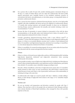 R78 For a person who is under 40 years old, consider initiating generic simvastatin therapy (to
40 mg), or a statin of similar efficacy and cost, where the cardiovascular risk factor profile
appears particularly poor (multiple features of the metabolic syndrome, presence of
conventional risk factors, microalbuminuria, at-risk ethnic group, or strong family history of
premature cardiovascular disease).
R79 Once a person has been started on cholesterol-lowering therapy, assess his or her lipid profile
(together with other modifiable risk factors and any new diagnosis of cardiovascular disease)
1–3 months after starting treatment, and annually thereafter. In those not on cholesterol-
lowering therapy, reassess cardiovascular risk annually, and consider initiating a statin (see
recommendations 77 and 78).
R80 Increase the dose of simvastatin, in anyone initiated on simvastatin in line with the above
recommendations, to 80 mg daily unless total cholesterol level is below 4.0 mmol/l or low-
density lipoprotein cholesterol level is below 2.0 mmol/l.
R81 Consider intensifying cholesterol-lowering therapy (with a more effective statin283 or
ezetimibe,284 in line with NICE guidance), if there is existing or newly diagnosed cardiovascular
disease, or if there is an increased albumin excretion rate, to achieve a total cholesterol level
below 4.0 mmol/litre (and high-density lipoprotein cholesterol not exceeding 1.4 mmol/litre)
or a low-density lipoprotein cholesterol level below 2.0 mmol/litre.
R82 If there is a possibility of a woman becoming pregnant, do not use statins unless the issues have
been discussed with the woman and agreement has been reached.
Fibrates
R83 If there is a history of elevated serum triglycerides, perform a full fasting lipid profile (including
high-density lipoprotein cholesterol and triglyceride estimations) when assessing
cardiovascular risk annually.
R84 Assess possible secondary causes of high serum triglyceride levels, including poor blood glucose
control (others include hypothyroidism, renal impairment and liver inflammation, particularly
from alcohol). If a secondary cause is identified, manage according to need.
R85 Prescribe a fibrate (fenofibrate as first-line) if triglyceride levels remain above 4.5 mmol/litre
despite attention to other causes. In some circumstances, this will be before a statin has been
started because of acute need (that is, risk of pancreatitis) and because of the undesirability of
initiating two drugs at the same time.
R86 If cardiovascular risk is high (as is usual in people with Type 2 diabetes), consider adding a
fibrate to statin therapy if triglyceride levels remain in the range 2.3–4.5 mmol/litre despite
statin therapy.
Nicotinic acid
R87 Do not use nicotinic acid preparations and derivatives routinely for people with Type 2
diabetes. They may have a role in a few people who are intolerant of other therapies and have
more extreme disorders of blood lipid metabolism, when managed by those with specialist
expertise in this area.
213
14 Management of blood lipid levels
 