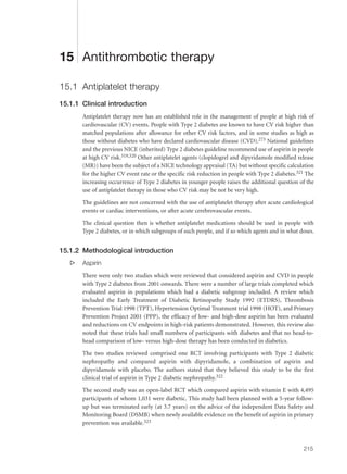 15 Antithrombotic therapy
15.1 Antiplatelet therapy
15.1.1 Clinical introduction
Antiplatelet therapy now has an established role in the management of people at high risk of
cardiovascular (CV) events. People with Type 2 diabetes are known to have CV risk higher than
matched populations after allowance for other CV risk factors, and in some studies as high as
those without diabetes who have declared cardiovascular disease (CVD).273 National guidelines
and the previous NICE (inherited) Type 2 diabetes guideline recommend use of aspirin in people
at high CV risk.319,320 Other antiplatelet agents (clopidogrel and dipyridamole modified release
(MR)) have been the subject of a NICE technology appraisal (TA) but without specific calculation
for the higher CV event rate or the specific risk reduction in people with Type 2 diabetes.321 The
increasing occurrence of Type 2 diabetes in younger people raises the additional question of the
use of antiplatelet therapy in those who CV risk may be not be very high.
The guidelines are not concerned with the use of antiplatelet therapy after acute cardiological
events or cardiac interventions, or after acute cerebrovascular events.
The clinical question then is whether antiplatelet medications should be used in people with
Type 2 diabetes, or in which subgroups of such people, and if so which agents and in what doses.
15.1.2 Methodological introduction
s Aspirin
There were only two studies which were reviewed that considered aspirin and CVD in people
with Type 2 diabetes from 2001 onwards. There were a number of large trials completed which
evaluated aspirin in populations which had a diabetic subgroup included. A review which
included the Early Treatment of Diabetic Retinopathy Study 1992 (ETDRS), Thrombosis
Prevention Trial 1998 (TPT), Hypertension Optimal Treatment trial 1998 (HOT), and Primary
Prevention Project 2001 (PPP), the efficacy of low- and high-dose aspirin has been evaluated
and reductions on CV endpoints in high-risk patients demonstrated. However, this review also
noted that these trials had small numbers of participants with diabetes and that no head-to-
head comparison of low- versus high-dose therapy has been conducted in diabetics.
The two studies reviewed comprised one RCT involving participants with Type 2 diabetic
nephropathy and compared aspirin with dipyridamole, a combination of aspirin and
dipyridamole with placebo. The authors stated that they believed this study to be the first
clinical trial of aspirin in Type 2 diabetic nephropathy.322
The second study was an open-label RCT which compared aspirin with vitamin E with 4,495
participants of whom 1,031 were diabetic. This study had been planned with a 5-year follow-
up but was terminated early (at 3.7 years) on the advice of the independent Data Safety and
Monitoring Board (DSMB) when newly available evidence on the benefit of aspirin in primary
prevention was available.323
215
 