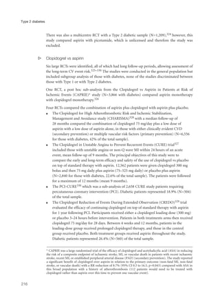 There was also a multicentre RCT with a Type 2 diabetic sample (N=1,209),324 however, this
study compared aspirin with picotamide, which is unlicensed and therefore the study was
excluded.
s Clopidogrel vs aspirin
Six large RCTs were identified, all of which had long follow-up periods, allowing assessment of
the long-term CV event risk.325–330 The studies were conducted in the general population but
included subgroup analysis of those with diabetes, none of the studies discriminated between
those with Type 1 or with Type 2 diabetes.
One RCT, a post hoc sub-analysis from the Clopidogrel vs Aspirin in Patients at Risk of
Ischemic Events (CAPRIE)* study (N=3,866 with diabetes) compared aspirin monotherapy
with clopidogrel monotherapy.326
Four RCTs compared the combination of aspirin plus clopidogrel with aspirin plus placebo.
q The Clopidogrel for High Atherothrombotic Risk and Ischemic Stabilization,
Management and Avoidance study (CHARISMA)328 with a median follow-up of
28 months compared the combination of clopidogrel 75 mg/day plus a low dose of
aspirin with a low dose of aspirin alone, in those with either clinically evident CVD
(secondary prevention) or multiple vascular risk factors (primary prevention) (N=6,556
for those with diabetes, 42% of the total sample).
q The Clopidogrel in Unstable Angina to Prevent Recurrent Events (CURE) trial327
included those with unstable angina or non-Q wave MI within 24 hours of an acute
event, mean follow-up of 9 months. The principal objectives of this study were to
compare the early and long-term efficacy and safety of the use of clopidogrel vs placebo
on top of standard therapy with aspirin. 12,562 patients were given clopidogrel 300 mg
bolus and then 75 mg daily plus aspirin (75–325 mg daily) or placebo plus aspirin
(N=2,840 for those with diabetes, 22.6% of the total sample). The patients were followed
for a maximum of 12 months (mean 9 months).
q The PCI-CURE330 which was a sub-analysis of 2,658 CURE study patients requiring
percutaneous coronary intervention (PCI). Diabetic patients represented 18.9% (N=504)
of the total sample.
q The Clopidogrel Reduction of Events During Extended Observation (CREDO)329 trial
evaluated the efficacy of continuing clopidogrel on top of standard therapy with aspirin
for 1 year following PCI. Participants received either a clopidogrel loading dose (300 mg)
or placebo 3–24 hours before intervention. Patients in both treatments arms then received
clopidogrel 75 mg/day for 28 days. Between 4 weeks and 12 months, patients in the
loading-dose group received prolonged clopidogrel therapy, and those in the control
group received placebo. Both treatment groups received aspirin throughout the study.
Diabetic patients represented 26.4% (N=560) of the total sample.
216
Type 2 diabetes
* CAPRIE was a large randomised trial of the efficacy of clopidogrel and acetylsalicylic acid (ASA) in reducing
the risk of a composite endpoint of ischaemic stroke, MI, or vascular death in patients with recent ischaemic
stroke, recent MI, or established peripheral arterial disease (PAD) (secondary prevention). The study reported
a significant benefit of clopidogrel over aspirin in relation to the primary outcome (non-fatal MI, non-fatal
stroke, or vascular death) with a RR reduction of 8.7% (95% CI 0.3 to 16.5, p=0.043) compared with ASA in
this broad population with a history of atherothrombosis (112 patients would need to be treated with
clopidogrel rather than aspirin over this time to prevent one vascular event).
 