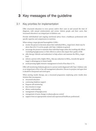 3 Key messages of the guideline
3.1 Key priorities for implementation
Offer structured education to every person and/or their carer at and around the time of
diagnosis, with annual reinforcement and review. Inform people and their carers that
structured education is an integral part of diabetes care.
Provide individualised and ongoing nutritional advice from a healthcare professional with
specific expertise and competencies in nutrition.
When setting a target glycated haemoglobin (GHb):
q involve the person in decisions about their individual HbA1c target level, which may be
above that of 6.5 % set for people with Type 2 diabetes in general
q encourage the person to maintain their individual target unless the resulting side effects
(including hypoglycaemia) or their efforts to achieve this impair their quality of life
q offer therapy (lifestyle and medication) to help achieve and maintain the HbA1c target
level
q inform a person with a higher HbA1c that any reduction in HbA1c towards the agreed
target is advantageous to future health
q avoid pursuing highly intensive management to levels of less than 6.5 %.
Offer self-monitoring of plasma glucose to a person newly diagnosed with Type 2 diabetes only
as an integral part of his or her self-management education. Discuss its purpose and agree how
it should be interpreted and acted upon.
When starting insulin therapy, use a structured programme employing active insulin dose
titration that encompasses:
q structured education
q continuing telephone support
q frequent self-monitoring
q dose titration to target
q dietary understanding
q management of hypoglycaemia
q management of acute changes in plasma glucose control
q support from an appropriately trained and experienced healthcare professional.
15
 