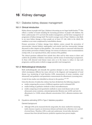 16 Kidney damage
16.1 Diabetes kidney disease management
16.1.1 Clinical introduction
Kidney disease in people with Type 2 diabetes is becoming an ever larger health burden.336 This
reflects a number of trends including the increasing prevalence of people with diabetes, the
better cardiovascular (CV) survival with modern management, and the better management of
progression of kidney damage itself. The trend to younger onset of Type 2 diabetes is also likely
to see more kidney damage as these people are at lower CV risk, while in the elderly the
condition is ever more complicated by comorbidities disease.
Primary prevention of kidney damage from diabetes centres around the prevention of
microvascular (classical diabetic nephropathy) and arterial (and thus renovascular) damage
discussed in other chapters of this guideline – the current section is concerned with detection
and secondary prevention of kidney damage. For reasons of coherence some recommendations
overlap with, or are reproduced from, other sections of the guideline.
The clinical questions addressed here include how often and by what means to detect and
confirm the possibility of diabetic renal disease, and the means of monitoring its progression.
In those with detected renal disease issues arise as to the means to reduce or stop such
progression, and the point at which to engage specialist renal management.
16.1.2 Methodological introduction
Both methodologically and clinically this question attempts to cover a broad research area
which encompasses different key issues relevant to the diagnosis and management of renal
disease (e.g. monitoring of renal function (GFR, measurement of serum creatinine, renal
ultrasound) and qualitative and quantitative measurements for albuminuria (screening tests).
A total of nine studies were identified as relevant to the question.337–345
Given the diversity of studies the evidence has been divided into the following categories:
q studies comparing the accuracy of different equations used to estimated GFR
q studies looking at qualitative methods to detect microalbuminuria
q studies comparing several quantitative methods to assess renal disease such as renal
ultrasound, serum creatinine, estimated glomerular filtration rate (eGFR) and tests for
albuminuria (i.e. UAER, urinary albumin concentration (UAC), albumin:creatinine ratio
(ACR).
s Equations estimating GFR in Type 2 diabetes population
General background
q Although GFR can be measured directly using inulin, the classic method for measuring
inulin clearance requires an intravenous infusion and timed urine collections over a period
of several hours. Therefore, GFR is costly and cumbersome. Several other alternative
measures have been devised; however, predictive equations have proven simpler.
223
 