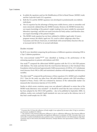 q In adults the equations used are the Modification of Diet in Renal Disease (MDRD) study
and the Cockcroft-Gault (CG) equations.
q Both the CG and the MDRD equations were developed in predominantly non-diabetic
individuals.
q The CG equation has the advantage of being more widely known, easier to remember and
more extensively validated than the MDRD formula. However, the MDRD formula does
not require knowledge of the patient’s weight (making it far more suitable for automated
laboratory reporting), and does not need correction for body surface (and therefore does
not require knowledge of the patient’s height).
q The MDRD study equation has not been validated in children (aged under 18 years),
pregnant women, the elderly (aged over 70), racial or ethnic subgroups other than
Caucasians and African-Americans, in individuals with normal kidney function who are
at increased risk for CKD or in normal individuals.
Studies included
No RCTs were identified comparing the performance of different equations estimating GFR in
a Type 2 diabetes population.
Two cross-sectional studies344,345 were identified as looking at the performance of the
estimating equations in patients with diabetes and CKD.
One study344 compared the abbreviated MDRD equation with the CG in 249 CKD patients
with diabetes. The study used data from the renal function laboratory at the Cleveland Clinic
Foundation which performed approximately 9,000 measurements of GFR by 125 I-iothalamate
renal clearance from 1982 to 2002 and maintained a database with demographic and laboratory
variables.
The other study345 compared the performance of three equations (CG, MDRD and a simplified
CG).* Data for the study was taken from 200 adult diabetic patients with CKD attending a
hospital in Pessac, France. GFR was evaluated by clearance of the radionuclide marker was
measured after intravenous injection of 51Cr-EDTA.
Studies in which serum creatinine assays were not adjusted (calibrated) to mimic that of the
MDRD study laboratory were excluded** (it should be noted that the same exclusion criteria
has been adopted by the NICE CKD guideline – due to be published in September 2008). In
addition, studies were excluded if gold standards test were not used as the reference test or if
they had a small sample size (N<100).
224
Type 2 diabetes
* To protect the CG from the influence of body weight it was replaced by its mean value (76 kg) to calculate a
new formula: modified CG (MCG).
** The majority of the between laboratory difference is due to calibration differences. Bias between different
creatinine assays produces predictable and significant differences in estimates of GFR. Currently, there is no
universally accepted standardisation for creatinine assays. A potential solution is for laboratories to align their
creatinine assay to that used by the MDRD laboratory. Isotope dilution mass spectrometry (IDMS) is another
alternative.
 