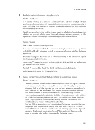 s Qualitative methods to assess microalbuminuria
General background
To be useful as screening tests, qualitative (or semiquantitative) tests must have high detection
rates for microalbuminuria (not only increased albumin concentrations in urine). According to
the US Laboratory Medicine Practice Guidelines the sensitivity of a clinically useful qualitative
test should be higher than 95%.
Dipstick tests are subject to false positives because of patient dehydration, hematuria, exercise,
infection, and extremely alkaline urine. Conversely, dipstick tests also are subject to false
negatives as a result of excessive hydration and urine proteins other that albumin.
Studies included
No RCTs were identified addressing this issue.
Three cross-sectional studies339,340,343 were found evaluating the performance of a qualitative
method (Micral-Test II) with other methods to assess microalbuminuria in Type 2 diabetes
populations.
One study339 compared the Micral-Test II with nephelometry in 166 patients with Type 2
diabetes and essential hypertension.
Another study340 assesses the accuracy of the Micral-Test II, UAC, and ACR in a random urine
specimen in 278 diabetic patients.
One study343 compared the Micral-Test II with UAC by immunoturbidimetric.
Studies with a small sample (N<100) were excluded.
s Studies comparing several quantitative methods to assess renal disease
General background
q The most commonly used measure of overall kidney function in clinical practice is serum
creatinine concentration. Unfortunately, this measurement is affected by many factors
other than the level of kidney function and varies markedly with age, gender and muscle
mass. Moreover, as it was stated above, there is significant calibration issues associated
with the measurement of serum creatinine that lead to inter-laboratory variation.
q Consequently, many guidelines, including the Kidney Disease Outcomes Quality Initiative
(K/DOQI), British Renal Association and Kidney Disease Improving Global Outcomes
(KDIGO) guidelines have recommended that serum creatinine concentration alone
should not be used to assess the level of kidney function.
q UAC and ACR are alternative ways of estimating loss of glomerular permselectivity when
using single urine samples instead of timed urine collections (i.e. UAER in a 24-hour
sample).The amount of albumin lost in the urine will primarily depend on the degree of
damage to the glomerular membrane, whereas UAC, in addition, will depend on the
extent to which the urine has been concentrated in the tubular system.
225
16 Kidney damage
 