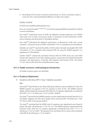 q By dividing UAC by urinary creatinine concentrations (i.e. ACR), an attempt is made to
correct for inter- and intraindividual differences in daily urine volume.
Studies included
No RCTs were identified addressing this issue.
Four cross-sectional studies337,338,341,342 were found comparing different quantitative methods
to assess renal disease.
One study337 analysed the status of eGFR (by diethylene triamine pentaacetic acid (DTPA)
renal scan) vis-à-vis other non-invasive modes of assessment of renal involvement (UAER,
serum creatinine and ultrasound) in 100 diabetic patients.
One study338 determined the diagnostic performance of albuminuria (ACR) and a serum
creatinine >120 µmol to detect an eGFR <60 ml/min/1.73m2 in a population of 4,303 diabetics.
Similarly, one study342 examined the ability of ACR to detect clinically meaningful CKD (GFR
<60 ml/min 1.73 m2) compared with estimated GFR (by using the MDRD equation) in a
population of 7,596 diabetics.
Another study341 analysed the association between GFR (by DTPA renal scan) and UAER
(timed urine collection) in 301 Type 2 diabetes patients. In particular, the study determined the
prevalence and characteristics of patients with impaired renal function (GFR <60 ml/min
1.73 m2) and an AER within the normoalbuminuric range.
16.1.3 Health economic methodological introduction
No health economic papers were identified.
16.1.4 Evidence Statements
s Equations estimating GFR in Type 2 diabetes population
Bias
One study344 reported that in the whole CKD group (diabetics and non-diabetics N=828), the
MDRD equation was superior to the CG equation in terms of bias. The MDRD equation
slightly underestimated the measured eGFR while the CG equation significantly overestimated
the eGFR (–0.5 vs 3.5 ml/min per 1.73 m2 p<0.001). Level 2+
The study344 showed that the MDRD equation was also significantly less biased than the CG in
the diabetic subgroup (N=249) and in people with a measured GFR <30 ml/min per 1.73m2
(N=546) p<0.001 in each group. Level 2+
The study344 concluded that the MDRD and CG equations were significantly more biased in
people with GFR >60 ml/min per 1.73 m2 (N=117). The MDRD equation underestimated the
measured eGFR, while the CG equation significantly overestimated the GFR (–3.5 vs 7.9
ml/min per 1.73 m2, p<0.001). The equations were also biased, but to a lesser extent in patients
with GFR 30–60 ml/min per 1.73 m2. Level 2+
226
Type 2 diabetes
 