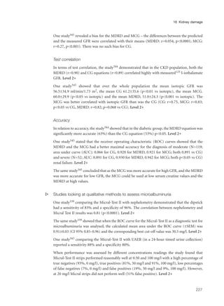 One study345 revealed a bias for the MDRD and MCG – the differences between the predicted
and the measured GFR were correlated with their means (MDRD: r=0.054, p<0.0001; MCG:
r=0.27, p<0.001). There was no such bias for CG.
Test correlation
In terms of test correlation, the study344 demonstrated that in the CKD population, both the
MDRD (r=0.90) and CG equations (r=0.89) correlated highly with measured125 I-iothalamate
GFR. Level 2+
One study345 showed that over the whole population the mean isotopic GFR was
56.5±34.9 ml/min/1.73 m2, the mean CG 61.2±35.6 (p<0.01 vs isotopic), the mean MCG.
60.0±29.9 (p<0.05 vs isotopic) and the mean MDRD, 51.0±24.3 (p<0.001 vs isotopic). The
MCG was better correlated with isotopic GFR than was the CG (CG: r=0.75, MCG: r=0.83;
p<0.05 vs CG, MDRD: r=0.82; p=0.068 vs CG). Level 2+
Accuracy
In relation to accuracy, the study344 showed that in the diabetic group, the MDRD equation was
significantly more accurate (63%) than the CG equation (53%) p<0.05. Level 2+
One study345 stated that the receiver operating characteristic (ROC) curves showed that the
MDRD and the MCG had a better maximal accuracy for the diagnosis of moderate (N=119;
area under curve (AUC): 0.866 for CG, 0.920 for MDRD, 0.921 for MCG; both 0.891 vs CG)
and severe (N=52; AUC: 0.891 for CG, 0.930 for MDRD, 0.942 for MCG; both p<0.05 vs CG)
renal failure. Level 2+
The same study345 concluded that as the MCG was more accurate for high GFR, and the MDRD
was more accurate for low GFR, the MCG could be used at low serum creatine values and the
MDRD at high values.
s Studies looking at qualitative methods to assess microalbuminuria
One study339 comparing the Micral-Test II with nephelometry demonstrated that the dipstick
had a sensitivity of 83% and a specificity of 96%. The correlation between nephelometry and
Micral Test II results was 0.81 (p<0.0001). Level 2+
The same study339 showed that when the ROC curve for the Micral-Test II as a diagnostic test for
microalbuminuria was analysed, the calculated mean area under the ROC curve (±SEM) was
0.91±0.03 (CI 95% 0.85–0.96) and the corresponding best cut-off value was 30.5 mg/l. Level 2+
One study343 comparing the Micral-Test II with UAER (in a 24-hour timed urine collection)
reported a sensitivity 88% and a specificity 80%.
When performance was assessed by different concentrations readings the study found that
Micral-Test II strips performed reasonably well at 0.50 and 100 mg/l with a high percentage of
true negatives (93%, 0 mg/l), true positives (81%, 50 mg/l and 91%, 100 mg/l), low percentages
of false negatives (7%, 0 mg/l) and false positives (19%, 50 mg/l and 9%, 100 mg/l). However,
at 20 mg/l Micral strips did not perform well (51% false positive). Level 2+
227
16 Kidney damage
 