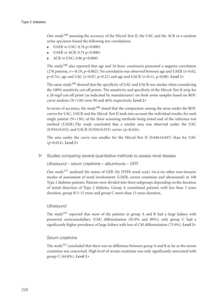 One study340 assessing the accuracy of the Micral-Test II, the UAC and the ACR in a random
urine specimen found the following test correlations:
q UAER vs UAC: 0.76 p<0.0001
q UAER vs ACR: 0.74 p<0.0001
q ACR vs UAC: 0.86 p<0.0001
The study340 also reported that age and 24-hour creatinuria presented a negative correlation
(278 patients, r=–0.19, p=0.002). No correlation was observed between age and UAER (r=0.02,
p=0.74), age and UAC (r=0.07, p=0.22) and age and UACR (r=0.11, p=0.08). Level 2+
The same study340 showed that the specificity of UAC and UACR was similar when considering
the 100% sensitivity cut-off points. The sensitivity and specificity of the Micral-Test II strip for
a 20 mg/l cut-off point (as indicated by manufacturer) on fresh urine samples based on ROC
curve analysis (N=130) were 90 and 46% respectively. Level 2+
In terms of accuracy, the study340 stated that the comparison among the areas under the ROC
curves for UAC, UACR and the Micral-Test II took into account the individual results, for each
single patient (N=130), of the three screening methods being tested and of the reference test
method (UAER).The study concluded that a similar area was observed under the UAC
(0.934±0.032) and UACR (0.920±0.035) curves (p=0.626).
The area under the curve was smaller for the Micral-Test II (0.846±0.047) than for UAC
(p=0.014). Level 2+
s Studies comparing several quantitative methods to assess renal disease
Ultrasound – serum creatinine – albuminuria – GFR
One study337 analysed the status of GFR (by DTPA renal scan) vis-à-vis other non-invasive
modes of assessment of renal involvement (UAER, serum creatinine and ultrasound) in 100
Type 2 diabetes patients. Patients were divided into three subgroups depending on the duration
of initial detection of Type 2 diabetes. Group A constituted patients with less than 5 years
duration, group B 5–15 years and group C more than 15 years duration.
Ultrasound
The study337 reported that most of the patients in group A and B had a large kidney with
preserved corticomedullary (CM) differentiation (83.9% and 80%); only group C had a
significantly higher prevalence of large kidney with loss of CM differentiation (75.9%). Level 2+
Serum creatinine
The study337 concluded that there was no difference between group A and B as far as the serum
creatinine was concerned. High level of serum creatinine was only significantly associated with
group C (44.8%). Level 2+
228
Type 2 diabetes
 
