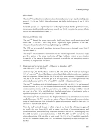 Albuminuria
The study337 found that normoalbuminuria and microalbuminuria were significantly higher in
group A (25.8% and 74.2%). Macroalbuminuria was higher in both group B and C (80%
and 69%).
For UAER group A had a significantly lower level compared to both B and C (p<0.01), however,
there was no significant difference between group B and C with respect to the amount of both
micro- and macroalbuminuria. Level 2+
Glomerular filtration rate
The study337 showed that group A presented a significantly higher prevalence of normal and
raised GFR (25.8% and 61.3%). Group B had a significantly higher prevalence of low GFR,
while prevalence of very low GFR was highest in group C (37.9%).
The GFR had a progressively significant decrement from group A through group B to C
(p<0.01). Level 2+
The study337 concluded that GFR estimation was the only renal parameter which could singly
provide a picture of the actual renal status of Type 2 diabetes patients at any duration
irrespective of the status of albuminuria, azotaemia or renal size and morphology as their
variability or progression is non-linear.
s Diagnostic performance of ACR >120 µmol to detect an eGFR
<60 ml/min/1.73 m2 (MDRD)
After ranking 4,303 diabetics based on their eGFR (>90, 90–60, 60–30 and <30 ml/min per
1.73 m2) one study338 showed that the proportion of individuals with abnormal serum creatinine
rose with progressive fall in eGFR (0%, 1%, 37% and 100% with creatinine >120 µmol/l in eGFR
>90, 90–60, 60–30 and <30 ml/min per 1.73 m2 respectively), as did the proportion with
abnormal albuminuria (33%, 27%, 42% and 77% with ACR >3.5 mg/mmol). Level 2+
The study338 found that of the 1,296 individuals with an eGFR <60, 539 (42%) had abnormal
serum creatinine, 579 (45%) had abnormal albuminuria and 798 (62%) had either abnormal
serum creatinine or urine ACR. Thus, a creatinine and ACR based strategy would have missed
the renal risk of 498 (38%) individuals since they had normal values of both despite having a
significantly impaired eGFR <60 ml/min per 1.73 m2. Level 2+
The same study338 also demonstrated that the proportion missed by current markers was more
marked in women (N=757) where the prevalence of those with abnormal serum creatinine,
urine ACR and either were 20%, 38% and 47% respectively, compared with 72%, 54% and 83%
observed in men (N=539). Level 2+
When the study analysed the data by ethnic origin, it was found that white people appeared
to benefit the most from eGFR, with a greater prevalence of normocreatinaemic and
normoalbuminuric renal insufficiency, whereas the majority of the African-Caribbean group with
low eGFR had either an abnormal creatinine or ACR 39%, 42% and 59% respectively, with
abnormal creatinine, ACR and either in white people (N=997); 62%, 69% and 80% respectively,
in African-Caribbeans (N=84); and 44%, 54% and 69% respectively in Indo-Asians (N=210).
Level 2+
229
16 Kidney damage
 