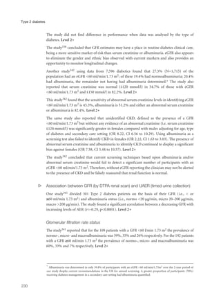 The study did not find difference in performance when data was analysed by the type of
diabetes. Level 2+
The study338 concluded that GFR estimates may have a place in routine diabetes clinical care,
being a more sensitive marker of risk than serum creatinine or albuminuria. eGFR also appears
to eliminate the gender and ethnic bias observed with current markers and also provides an
opportunity to monitor longitudinal changes.
Another study342 using data from 7,596 diabetics found that 27.5% (N=1,715) of the
population had an eGFR <60 ml/min/1.73 m2; of these 19.4% had normoalbuminuria; 20.4%
had albuminuria, the remainder not having had albuminuria determined.* The study also
reported that serum creatinine was normal (£120 mmol/l) in 54.7% of those with eGFR
<60 ml/min/1.73 m2 and £150 mmol/l in 82.2%. Level 2+
This study342 found that the sensitivity of abnormal serum creatinine levels in identifying eGFR
<60 ml/min/1.73 m2 is 45.3%, albuminuria is 51.2% and either an abnormal serum creatinine
or albuminuria is 82.4%. Level 2+
The same study also reported that unidentified CKD, defined as the presence of a GFR
<60 ml/min/1.73 m2 but without any evidence of an abnormal creatinine (i.e. serum creatinine
£120 mmol/l) was significantly greater in females compared with males adjusting for age, type
of diabetes and secondary care setting (OR 8.22, CI 6.56 to 10.29). Using albuminuria as a
screening test also failed to identify CKD in females (OR 2.22, CI 1.63 to 3.03). The presence of
abnormal serum creatinine and albuminuria to identify CKD continued to display a significant
bias against females (OR 7.58, CI 5.44 to 10.57). Level 2+
The study342 concluded that current screening techniques based upon albuminuria and/or
abnormal serum creatinine would fail to detect a significant number of participants with an
eGFR <60 ml/min/1.73 m2. Therefore, without eGFR reporting the clinician may not be alerted
to the presence of CKD and be falsely reassured that renal function is normal.
s Association between GFR (by DTPA renal scan) and UAER (timed urine collection)
One study341 divided 301 Type 2 diabetes patients on the basis of their GFR (i.e., < or
≥60 ml/min 1.73 m2) and albuminuria status (i.e., normo <20 µg/min, micro 20–200 µg/min,
macro >200 µg/min). The study found a significant correlation between a decreasing GFR with
increasing levels of AER (r=-0.29, p<0.0001). Level 2+
Glomerular filtration rate status
The study341 reported that for the 109 patients with a GFR <60 l/min 1.73 m2 the prevalence of
normo-, micro- and macroalbuminuria was 39%, 35% and 26% respectively. For the 192 patients
with a GFR ≥60 ml/min 1.73 m2 the prevalence of normo-, micro- and macroalbuminuria was
60%, 33% and 7% respectively. Level 2+
230
Type 2 diabetes
* Albuminuria was determined in only 39.8% of participants with an eGFR <60 ml/min/1.73m2 over the 2-year period of
our study despite current recommendations in the UK for annual screening. A greater proportion of participants (70%)
receiving diabetes management in a secondary care setting had albuminuria quantified.
 