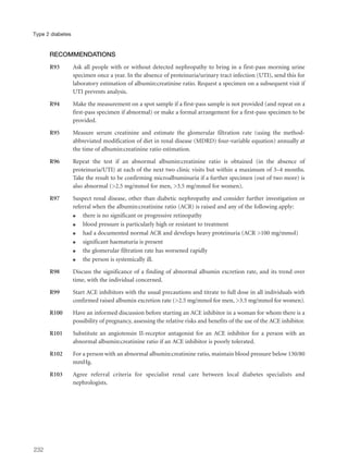 RECOMMENDATIONS
R93 Ask all people with or without detected nephropathy to bring in a first-pass morning urine
specimen once a year. In the absence of proteinuria/urinary tract infection (UTI), send this for
laboratory estimation of albumin:creatinine ratio. Request a specimen on a subsequent visit if
UTI prevents analysis.
R94 Make the measurement on a spot sample if a first-pass sample is not provided (and repeat on a
first-pass specimen if abnormal) or make a formal arrangement for a first-pass specimen to be
provided.
R95 Measure serum creatinine and estimate the glomerular filtration rate (using the method-
abbreviated modification of diet in renal disease (MDRD) four-variable equation) annually at
the time of albumin:creatinine ratio estimation.
R96 Repeat the test if an abnormal albumin:creatinine ratio is obtained (in the absence of
proteinuria/UTI) at each of the next two clinic visits but within a maximum of 3–4 months.
Take the result to be confirming microalbuminuria if a further specimen (out of two more) is
also abnormal (>2.5 mg/mmol for men, >3.5 mg/mmol for women).
R97 Suspect renal disease, other than diabetic nephropathy and consider further investigation or
referral when the albumin:creatinine ratio (ACR) is raised and any of the following apply:
q there is no significant or progressive retinopathy
q blood pressure is particularly high or resistant to treatment
q had a documented normal ACR and develops heavy proteinuria (ACR >100 mg/mmol)
q significant haematuria is present
q the glomerular filtration rate has worsened rapidly
q the person is systemically ill.
R98 Discuss the significance of a finding of abnormal albumin excretion rate, and its trend over
time, with the individual concerned.
R99 Start ACE inhibitors with the usual precautions and titrate to full dose in all individuals with
confirmed raised albumin excretion rate (>2.5 mg/mmol for men, >3.5 mg/mmol for women).
R100 Have an informed discussion before starting an ACE inhibitor in a woman for whom there is a
possibility of pregnancy, assessing the relative risks and benefits of the use of the ACE inhibitor.
R101 Substitute an angiotensin II-receptor antagonist for an ACE inhibitor for a person with an
abnormal albumin:creatinine ratio if an ACE inhibitor is poorly tolerated.
R102 For a person with an abnormal albumin:creatinine ratio, maintain blood pressure below 130/80
mmHg.
R103 Agree referral criteria for specialist renal care between local diabetes specialists and
nephrologists.
232
Type 2 diabetes
 
