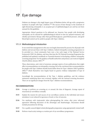 17 Eye damage
Diabetes eye damage is the single largest cause of blindness before old age with a progressive
incidence in people with Type 2 diabetes.346 The success of laser therapy in the treatment of
sight-threatening retinopathy is an accepted part of ophthalmological care and has not been
assessed for this guideline.
Appropriate clinical questions to be addressed are, however, how people with developing
retinopathy can be selected for ophthalmological referral in time for optimal treatment, and
whether preventative therapy other than good blood glucose, good blood pressure, and good
blood lipid control can be useful in people with Type 2 diabetes.
17.1.1 Methodological introduction
It was noted that management in this area was largely determined by practice for all people with
diabetes and not just those with Type 2 diabetes. Indeed retinopathy screening programmes to
be provided on a local community basis were a key early target of the National Service
Framework (NSF) for diabetes, and since that time the UK National Screening Programme has
published and updated a workbook on ‘Essential elements in developing a diabetic retinopathy
screening programme’ for the guidance of health authorities and primary care trusts in England
(fourth edition, January 2007).347
These observations, and a lack of awareness amongst experts of new publications that might
affect recommendations on retinopathy screening, led to the conclusion that recommendations
for people with Type 2 diabetes should closely follow those for Type 1 diabetes (NICE guideline
2004),26 which themselves were largely based on generic evidence independent of type of
diabetes.
Accordingly the recommendations of the Type 1 diabetes guidelines, and the evidence
statements underlying them were reviewed, together with the national screening document.
There are no significant changes from the Type 1 diabetes recommendations.
RECOMMENDATIONS
R104 Arrange or perform eye screening at, or around, the time of diagnosis. Arrange repeat of
structured eye surveillance annually.
R105 Explain the reasons for and success of eye surveillance systems to the individual and ensure
attendance is not reduced by ignorance of need, or fear of outcome.
R106 Use mydriasis with tropicamide when photographing the retina, after prior informed
agreement following discussion of the advantages and disadvantages. Discussions should
include precautions for driving.
R107 Use a quality assured digital retinal photography programme using appropriately trained staff.
R108 Perform visual acuity testing as a routine part of eye surveillance programmes.
233
 