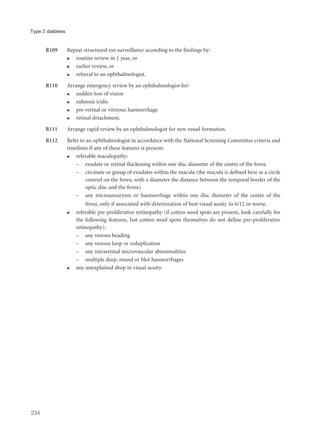 R109 Repeat structured eye surveillance according to the findings by:
q routine review in 1 year, or
q earlier review, or
q referral to an ophthalmologist.
R110 Arrange emergency review by an ophthalmologist for:
q sudden loss of vision
q rubeosis iridis
q pre-retinal or vitreous haemorrhage
q retinal detachment.
R111 Arrange rapid review by an ophthalmologist for new vessel formation.
R112 Refer to an ophthalmologist in accordance with the National Screening Committee criteria and
timelines if any of these features is present:
q referable maculopathy:
– exudate or retinal thickening within one disc diameter of the centre of the fovea
– circinate or group of exudates within the macula (the macula is defined here as a circle
centred on the fovea, with a diameter the distance between the temporal border of the
optic disc and the fovea)
– any microaneurysm or haemorrhage within one disc diameter of the centre of the
fovea, only if associated with deterioration of best visual acuity to 6/12 or worse.
q referable pre-proliferative retinopathy (if cotton wool spots are present, look carefully for
the following features, but cotton wool spots themselves do not define pre-proliferative
retinopathy):
– any venous beading
– any venous loop or reduplication
– any intraretinal microvascular abnormalities
– multiple deep, round or blot haemorrhages
q any unexplained drop in visual acuity.
234
Type 2 diabetes
 