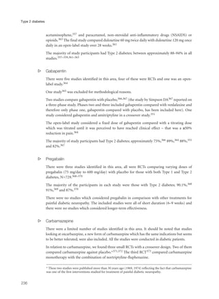 acetaminophene,357 and paracetamol, non-steroidal anti-inflammatory drugs (NSAIDS) or
opioids.363 The final study compared duloxetine 60 mg twice daily with duloxetine 120 mg once
daily in an open-label study over 28 weeks.361
The majority of study participants had Type 2 diabetes; between approximately 88–94% in all
studies.357–359,361–363
s Gabapentin
There were five studies identified in this area, four of these were RCTs and one was an open-
label study.364
One study365 was excluded for methodological reasons.
Two studies compare gabapentin with placebo,366,367 (the study by Simpson DA367 reported on
a three-phase study. Phases two and three included gabapentin compared with venlafaxine and
therefore only phase one, gabapentin compared with placebo, has been included here). One
study considered gabapentin and amitriptyline in a crossover study.351
The open-label study considered a fixed dose of gabapentin compared with a titrating dose
which was titrated until it was perceived to have reached clinical effect – that was a ≥50%
reduction in pain.364
The majority of study participants had Type 2 diabetes; approximately 75%,366 89%,364 88%,351
and 82%.367
s Pregabalin
There were three studies identified in this area, all were RCTs comparing varying doses of
pregabalin (75 mg/day to 600 mg/day) with placebo for those with both Type 1 and Type 2
diabetes, N=729.368–370
The majority of the participants in each study were those with Type 2 diabetes; 90.1%,368
91%,369 and 87%.370
There were no studies which considered pregabalin in comparison with other treatments for
painful diabetic neuropathy. The included studies were all of short duration (6–9 weeks) and
there were no studies which considered longer-term effectiveness.
s Carbamazepine
There were a limited number of studies identified in this area. It should be noted that studies
looking at oxcarbazepine, a new form of carbamazepine which has the same indications but seems
to be better tolerated, were also included. All the studies were conducted in diabetic patients.
In relation to carbamazepine, we found three small RCTs with a crossover design. Two of them
compared carbamazepine against placebo.*371,372 The third RCT373 compared carbamazepine
monotherapy with the combination of nortriptyline-fluphenazine.
236
Type 2 diabetes
* These two studies were published more than 30 years ago (1969, 1974) reflecting the fact that carbamazepine
was one of the first interventions studied for treatment of painful diabetic neuropathy.
 