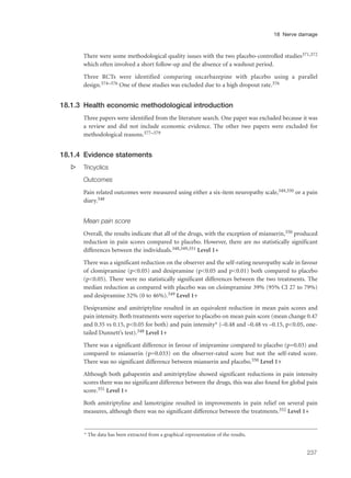 There were some methodological quality issues with the two placebo-controlled studies371,372
which often involved a short follow-up and the absence of a washout period.
Three RCTs were identified comparing oxcarbazepine with placebo using a parallel
design.374–376 One of these studies was excluded due to a high dropout rate.376
18.1.3 Health economic methodological introduction
Three papers were identified from the literature search. One paper was excluded because it was
a review and did not include economic evidence. The other two papers were excluded for
methodological reasons.377–379
18.1.4 Evidence statements
s Tricyclics
Outcomes
Pain related outcomes were measured using either a six-item neuropathy scale,349,350 or a pain
diary.348
Mean pain score
Overall, the results indicate that all of the drugs, with the exception of mianserin,350 produced
reduction in pain scores compared to placebo. However, there are no statistically significant
differences between the individuals.348,349,351 Level 1+
There was a significant reduction on the observer and the self-rating neuropathy scale in favour
of clomipramine (p<0.05) and desipramine (p<0.05 and p<0.01) both compared to placebo
(p<0.05). There were no statistically significant differences between the two treatments. The
median reduction as compared with placebo was on cloimpramine 39% (95% CI 27 to 79%)
and desipramine 32% (0 to 46%).349 Level 1+
Desipramine and amitriptyline resulted in an equivalent reduction in mean pain scores and
pain intensity. Both treatments were superior to placebo on mean pain score (mean change 0.47
and 0.35 vs 0.15, p<0.05 for both) and pain intensity* (–0.48 and –0.48 vs –0.15, p<0.05, one-
tailed Dunnett’s test).348 Level 1+
There was a significant difference in favour of imipramine compared to placebo (p=0.03) and
compared to mianserin (p=0.033) on the observer-rated score but not the self-rated score.
There was no significant difference between mianserin and placebo.350 Level 1+
Although both gabapentin and amitriptyline showed significant reductions in pain intensity
scores there was no significant difference between the drugs, this was also found for global pain
score.351 Level 1+
Both amitriptyline and lamotrigine resulted in improvements in pain relief on several pain
measures, although there was no significant difference between the treatments.352 Level 1+
237
18 Nerve damage
* The data has been extracted from a graphical representation of the results.
 