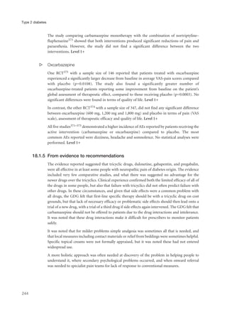 The study comparing carbamazepine monotherapy with the combination of nortriptyline–
fluphenazine373 showed that both interventions produced significant reductions of pain and
paraesthesia. However, the study did not find a significant difference between the two
interventions. Level 1+
s Oxcarbazepine
One RCT375 with a sample size of 146 reported that patients treated with oxcarbazepine
experienced a significantly larger decrease from baseline in average VAS-pain scores compared
with placebo (p=0.0108). The study also found a significantly greater number of
oxcarbazepine-treated patients reporting some improvement from baseline on the patient’s
global assessment of therapeutic effect, compared to those receiving placebo (p=0.0003). No
significant differences were found in terms of quality of life. Level 1+
In contrast, the other RCT374 with a sample size of 347, did not find any significant difference
between oxcarbazepine (600 mg, 1,200 mg and 1,800 mg) and placebo in terms of pain (VAS
scale), assessment of therapeutic efficacy and quality of life. Level 1+
All five studies371–375 demonstrated a higher incidence of AEs reported by patients receiving the
active intervention (carbamazepine or oxcarbazepine) compared to placebo. The most
common AEs reported were dizziness, headache and somnolence. No statistical analyses were
performed. Level 1+
18.1.5 From evidence to recommendations
The evidence reported suggested that tricyclic drugs, duloxetine, gabapentin, and pregabalin,
were all effective in at least some people with neuropathic pain of diabetes origin. The evidence
included very few comparative studies, and what there was suggested no advantage for the
newer drugs over the tricyclics. Clinical experience confirmed both the limited efficacy of all of
the drugs in some people, but also that failure with tricyclics did not often predict failure with
other drugs. In these circumstances, and given that side effects were a common problem with
all drugs, the GDG felt that first-line specific therapy should be with a tricyclic drug on cost
grounds, but that lack of necessary efficacy or problematic side effects should then lead onto a
trial of a new drug, with a trial of a third drug if side effects again intervened. The GDG felt that
carbamazepine should not be offered to patients due to the drug interactions and intolerance.
It was noted that these drug interactions make it difficult for prescribers to monitor patients
safely.
It was noted that for milder problems simple analgesia was sometimes all that is needed, and
that local measures including contact materials or relief from beddings were sometimes helpful.
Specific topical creams were not formally appraised, but it was noted these had not entered
widespread use.
A more holistic approach was often needed at discovery of the problem in helping people to
understand it, where secondary psychological problems occurred, and when onward referral
was needed to specialist pain teams for lack of response to conventional measures.
244
Type 2 diabetes
 