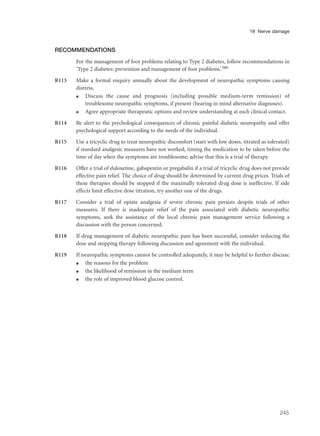 RECOMMENDATIONS
For the management of foot problems relating to Type 2 diabetes, follow recommendations in
‘Type 2 diabetes: prevention and management of foot problems’.380
R113 Make a formal enquiry annually about the development of neuropathic symptoms causing
distress.
q Discuss the cause and prognosis (including possible medium-term remission) of
troublesome neuropathic symptoms, if present (bearing in mind alternative diagnoses).
q Agree appropriate therapeutic options and review understanding at each clinical contact.
R114 Be alert to the psychological consequences of chronic painful diabetic neuropathy and offer
psychological support according to the needs of the individual.
R115 Use a tricyclic drug to treat neuropathic discomfort (start with low doses, titrated as tolerated)
if standard analgesic measures have not worked, timing the medication to be taken before the
time of day when the symptoms are troublesome; advise that this is a trial of therapy.
R116 Offer a trial of duloxetine, gabapentin or pregabalin if a trial of tricyclic drug does not provide
effective pain relief. The choice of drug should be determined by current drug prices. Trials of
these therapies should be stopped if the maximally tolerated drug dose is ineffective. If side
effects limit effective dose titration, try another one of the drugs.
R117 Consider a trial of opiate analgesia if severe chronic pain persists despite trials of other
measures. If there is inadequate relief of the pain associated with diabetic neuropathic
symptoms, seek the assistance of the local chronic pain management service following a
discussion with the person concerned.
R118 If drug management of diabetic neuropathic pain has been successful, consider reducing the
dose and stopping therapy following discussion and agreement with the individual.
R119 If neuropathic symptoms cannot be controlled adequately, it may be helpful to further discuss:
q the reasons for the problem
q the likelihood of remission in the medium term
q the role of improved blood glucose control.
245
18 Nerve damage
 