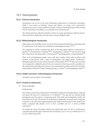 18.3 Gastroparesis
18.3.1 Clinical introduction
Gastroparesis can be one of the more devastating complications of autonomic neuropathy.
While it can present as bloating, nausea and fullness on eating, severe intermittent
hypoglycaemia can be a major problem for people on glucose-lowering therapy, while vomiting
may be intermittent and sudden or occasionally severe and protracted.
The clinical questions addressed include in whom to suspect gastroparesis might be present,
what medications might help, and what other measures might be taken.
18.3.2 Methodological introduction
Eight studies were identified in this area all of which involved domperidone, metoclopramide
or erythromycin. Two studies were excluded for methodological reasons.381,382
The remaining six studies comprised four RCTs of the drug against placebo; erythromycin vs
placebo,383 metoclopramide vs placebo,384,385 domperidone vs placebo,386 and two direct drug
RCT comparisons; metoclopramide vs erythromycin,387 and domperidone vs metoclopramide.388
There were methodological quality issues with these studies, which often involved small
numbers of participants with a range of demographic and clinical details. Furthermore,
although symptom scores were used as measures in three studies,384,385,388 these were not based
on a recognised or validated scale and were not consistent in the measures they recorded or in
the scoring system allotted to the measures. The remaining three studies used the SF-36 health-
related quality of life tool,386 gastric emptying using a γ-camera387 and scintigraphic studies.383
18.3.3 Health economic methodological introduction
No health economic papers were identified.
18.3.4 Evidence statements
s Drug vs placebo
Erythromycin
One crossover study with 10 participants with diabetes and known prolonged gastric emptying
were given 200 mg of IV erythromycin or IV placebo.383 Ten age and sex matched health
participants were also used as a comparator group. This study used scintigraphic studies and
found that for 60 and 120 minutes IV erythromycin significantly increased gastric emptying,
(measured as the mean percentage simultaneously ingested food retained in the stomach, for
solids), compared with placebo (21±5 vs 85±7, p<0.0005 and 4±1 vs 63±9, p<0.0005
respectively).
For liquids the mean percentage retained was significantly lower for the IV erythromycin
compared with placebo again at both 60 and 120 minutes (22±5 vs 54±5, p<0.0005 and 9±3 vs
32±4, p<0.005 respectively).
247
18 Nerve damage
 