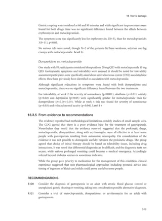 Gastric empting was considered at 60 and 90 minutes and while significant improvements were
found for both drugs there was no significant difference found between the effects between
erythromycin and metoclopramide.
The symptom score was significantly less for erythromycin; 2(0–5), than for metoclopramide;
3(0–11), p<0.05.
No serious AEs were noted, though N=2 of the patients did have weakness, sedation and leg
cramps with metoclopramide. Level 1+
Domperidone vs metoclopramide
One study with 95 participants considered domperidone 20 mg QID with metoclopramide 10 mg
QID. Gastroparetic symptoms and tolerability were assessed, it should be noted for tolerability
assessment participants were specifically asked about central nervous system (CNS) associated side
effects; these have previously been identified in association with metoclopramide.
Although significant reductions in symptoms were found with both domperidone and
metoclopramide, there was no significant difference found between the two treatments.
For tolerability, at week 2 the severity of somnolence (p<0.001), akathisia (p=0.03), anxiety
(p=0.02) and depression (p=0.05) were significantly greater for metoclopramide than for
domperidone (p<0.001-0.05). While at week 4 this was found for severity of somnolence
(p=0.03) and reduced mental acuity (p=0.04). Level 1+
18.3.5 From evidence to recommendations
The evidence reported had methodological limitations, notably studies of small sample sizes.
The GDG agreed that there is a poor evidence base for the treatment of gastroparesis.
Nevertheless they noted that the evidence reported suggested that the prokinetic drugs,
metoclopramide, domperidone, along with erythromycin, were all effective in at least some
people with gastroparesis resulting from autonomic neuropathy. On consideration of the
evidence it was not possible to distinguish usefully between the prokinetic drugs. The group
agreed that choice of initial therapy should be based on tolerability issues, including drug
interactions. It was noted that differential diagnosis can be difficult, and the diagnostic tests not
secure, while serious prolonged vomiting could become a medical emergency. Accordingly
referral beyond diabetes services is sometimes indicated.
While the group gave priority to medication for the management of this condition, clinical
experience suggested that non-pharmacological approaches including postural advice and
timing of ingestion of fluids and solids could prove useful to some people.
RECOMMENDATIONS
R120 Consider the diagnosis of gastroparesis in an adult with erratic blood glucose control or
unexplained gastric bloating or vomiting, taking into consideration possible alternative diagnoses.
R121 Consider a trial of metoclopramide, domperidone, or erythromycin for an adult with
gastroparesis.
249
18 Nerve damage
 