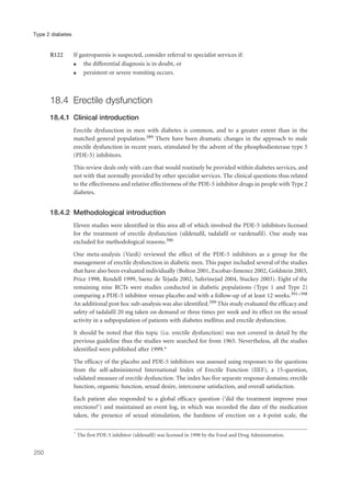 R122 If gastroparesis is suspected, consider referral to specialist services if:
q the differential diagnosis is in doubt, or
q persistent or severe vomiting occurs.
18.4 Erectile dysfunction
18.4.1 Clinical introduction
Erectile dysfunction in men with diabetes is common, and to a greater extent than in the
matched general population.389 There have been dramatic changes in the approach to male
erectile dysfunction in recent years, stimulated by the advent of the phosphodiesterase type 5
(PDE-5) inhibitors.
This review deals only with care that would routinely be provided within diabetes services, and
not with that normally provided by other specialist services. The clinical questions thus related
to the effectiveness and relative effectiveness of the PDE-5 inhibitor drugs in people with Type 2
diabetes.
18.4.2 Methodological introduction
Eleven studies were identified in this area all of which involved the PDE-5 inhibitors licensed
for the treatment of erectile dysfunction (sildenafil, tadalafil or vardenafil). One study was
excluded for methodological reasons.390
One meta-analysis (Vardi) reviewed the effect of the PDE-5 inhibitors as a group for the
management of erectile dysfunction in diabetic men. This paper included several of the studies
that have also been evaluated individually (Bolton 2001, Escobar-Jimenez 2002, Goldstein 2003,
Price 1998, Rendell 1999, Saenz de Tejada 2002, Saferinejad 2004, Stuckey 2003). Eight of the
remaining nine RCTs were studies conducted in diabetic populations (Type 1 and Type 2)
comparing a PDE-5 inhibitor versus placebo and with a follow-up of at least 12 weeks.391–398
An additional post hoc sub-analysis was also identified.399 This study evaluated the efficacy and
safety of tadalafil 20 mg taken on demand or three times per week and its effect on the sexual
activity in a subpopulation of patients with diabetes mellitus and erectile dysfunction.
It should be noted that this topic (i.e. erectile dysfunction) was not covered in detail by the
previous guideline thus the studies were searched for from 1965. Nevertheless, all the studies
identified were published after 1999.*
The efficacy of the placebo and PDE-5 inhibitors was assessed using responses to the questions
from the self-administered International Index of Erectile Function (IIEF), a 15-question,
validated measure of erectile dysfunction. The index has five separate response domains; erectile
function, orgasmic function, sexual desire, intercourse satisfaction, and overall satisfaction.
Each patient also responded to a global efficacy question (‘did the treatment improve your
erections?’) and maintained an event log, in which was recorded the date of the medication
taken, the presence of sexual stimulation, the hardness of erection on a 4-point scale, the
250
Type 2 diabetes
* The first PDE-5 inhibitor (sildenafil) was licensed in 1998 by the Food and Drug Administration.
 