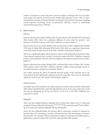 number of attempts at sexual intercourse, and the number of attempts that were successful.
Some studies also used the Sexual Encounter Profile (SEP) questions 2 and 3. This is a diary
maintained by men after each sexual attempt consisting of a series of yes/no questions regarding
overall responses concerning ‘success in penetration’ (SEP-Q2), ‘success in maintaining
erection during intercourse’ (SEP-Q3).
s Meta-analysis
Efficacy
Based on data from five studies (Boulton 2001, Escobar-Jimenez 2002, Rendell 1999, Safarinejad
2004, Stuckey 2003), there was a significant difference in mean scores for question 3 and
question 4 of the IIEF in favour of the PDE-5 inhibitors as a group. Level 1++
Based on data from seven studies (Boulton 2001, Escobar-Jimenez 2002, Goldstein 2003, Rendell
1999, Saenz de Tejada 2002, Safarinejad 2004, Stuckey 2003) there was a significant improvement
in the IIEF erectile function domain in the PDE-5 inhibitor treated group. Level 1++
There was a significantly higher risk of a positive response to the global efficacy question (GEQ)
(‘has treatment improved your erections’) in patients treated with PDE-5 inhibitors compared
to those receiving placebo. However, there was significant heterogeneity found between studies.
Level 1++
Based on data from four studies (Boulton 2001, Goldstein 2003, Saenz de Tejada 2002, Stuckey
2003) patients treated with PDE-5 inhibitors reported a higher mean percentage increase in
successful intercourse attempts per participant. Level 1++
Two studies assessing the effects of sildenafil reported quality of life measures and in the
meta-analysis showed significantly improved scores for sexual life. There were no statistically
significant results in any other quality of life domains. Level 1++
Adverse events
No studies reported on mortality. One study reported on cardiovascular morbidity (Safarinejad
2004) which is detailed further under the sildenafil AEs section. In the meta-analysis the overall
risk ratio for developing any AE was 4.8 (95% CI 3.74 to 6.16) in the PDE-5 inhibitors arm
compared to control.
Sildenafil
There were four studies looking at sildenafil, three of them had a follow-up of 12 weeks and
compared 50 mg of sildenafil with placebo.391,392,395,396 The remaining study396 had a follow-
up of 16 weeks and compared sildenafil 100 mg with placebo.
Across the four sildenafil-studies, the primary efficacy assessment consisted of responses to
question three (Q3; achieving an erection) and question four (Q4; maintaining an erection)
from the IIEF. The secondary efficacy assessments included: an event log of erectile function, a
global efficacy question asked at the end of the study and other IIEF domains.
251
18 Nerve damage
 