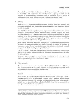Across the three vardenafil-studies the measures of efficacy were the erectile function domain
of the validated IIEF questionnaire (the sum of question 1–5 plus question 15), overall
responses on the patient’s diary concerning ‘success in penetration’ (SEP-Q2), ‘success in
maintaining erection during intercourse’ (SEP-Q3) and other IIEF domain scores.
s Efficacy
All RCTs394,397,398 reported that patients receiving vardenafil significantly improved the
erectile function domain (IIEF questionnaire) score compared with those treated with placebo
(p<0.0001). Level 1+
One RCT394 also showed a significant greater improvement in the erectile function domain
score (IIEF questionnaire) in patients receiving 20 mg of vardenafil compared with those
receiving 10 mg (p=0.03). The same RCT reported a significantly higher number of positive
responses to the GEQ (‘has treatment improved your erections’) in patients treated with
vardenafil compared to those receiving placebo (p<0.0001). Again, the response rate at 20 mg
was also significantly higher than at 10 mg (p≤0.02). Level 1++
All RCTs found that the rate of successful insertion (SEP-Q2) with vardenafil was significantly
increased at all time points compared with placebo (p<0.0001). In addition, the mean rate of
maintained erections allowing successful intercourse (SEP-Q3) was also significantly increased
compared with placebo-treated patients (p<0.0001). Level 1+
One RCT397 found a significantly higher percentage of positive answers to the questions SEP2
and SEP3 in the group of patients receiving 20 mg of vardenafil compared with the 10 mg group
(p<0.005). Level 1+
Finally, two RCTs reported that the improvement in erectile function with vardenafil was not
affected by the level of glycaemic control.394,398 Level 1+
s Adverse events
The most common treatment-related AEs across the three RCTs were headache and flushing.
The incidence of these AEs was higher in patients receiving vardenafil compared to those
receiving placebo. No statistical analysis was performed
Tadalafil
There were two RCTs identified for tadalafil.393,399 One study393 with a follow-up of 12 weeks,
compared tadalafil (10–20 mg) with placebo. The other study,399 was a post hoc sub-analysis
which identified 762 patients with Type 1 and Type 2 diabetes from the SURE* cohort. The sub-
analysis reported data on the efficacy and safety of tadalafil 20 mg taken on demand or three
times per week in this diabetic subpopulation.
253
18 Nerve damage
* The scheduled use vs on demand regimen evaluation (SURE) was a randomised, crossover, open-label study
with 4,262 patients in 14 European countries at 392 sites. Briefly the study population included male patients
≥18 years of age who had at least a 3-month history of erectile dysfunction of any severity (mild, moderate, or
severe) or aetiology (psychogenic, organic, or mixed).
 