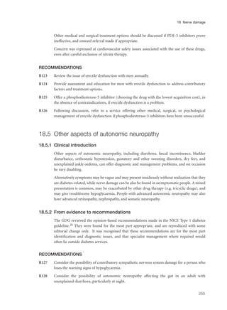 Other medical and surgical treatment options should be discussed if PDE-5 inhibitors prove
ineffective, and onward referral made if appropriate.
Concern was expressed at cardiovascular safety issues associated with the use of these drugs,
even after careful exclusion of nitrate therapy.
RECOMMENDATIONS
R123 Review the issue of erectile dysfunction with men annually.
R124 Provide assessment and education for men with erectile dysfunction to address contributory
factors and treatment options.
R125 Offer a phosphodiesterase-5 inhibitor (choosing the drug with the lowest acquisition cost), in
the absence of contraindications, if erectile dysfunction is a problem.
R126 Following discussion, refer to a service offering other medical, surgical, or psychological
management of erectile dysfunction if phosphodiesterase-5 inhibitors have been unsuccessful.
18.5 Other aspects of autonomic neuropathy
18.5.1 Clinical introduction
Other aspects of autonomic neuropathy, including diarrhoea, faecal incontinence, bladder
disturbance, orthostatic hypotension, gustatory and other sweating disorders, dry feet, and
unexplained ankle oedema, can offer diagnostic and management problems, and on occasion
be very disabling.
Alternatively symptoms may be vague and may present insidiously without realisation that they
are diabetes-related, while nerve damage can be also be found in asymptomatic people. A mixed
presentation is common, may be exacerbated by other drug therapy (e.g. tricyclic drugs), and
may give troublesome hypoglycaemia. People with advanced autonomic neuropathy may also
have advanced retinopathy, nephropathy, and somatic neuropathy.
18.5.2 From evidence to recommendations
The GDG reviewed the opinion-based recommendations made in the NICE Type 1 diabetes
guideline.26 They were found for the most part appropriate, and are reproduced with some
editorial change only. It was recognised that these recommendations are for the most part
identification and diagnostic issues, and that specialist management where required would
often lie outside diabetes services.
RECOMMENDATIONS
R127 Consider the possibility of contributory sympathetic nervous system damage for a person who
loses the warning signs of hypoglycaemia.
R128 Consider the possibility of autonomic neuropathy affecting the gut in an adult with
unexplained diarrhoea, particularly at night.
255
18 Nerve damage
 