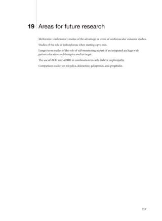 19 Areas for future research
Metformin: confirmatory studies of the advantage in terms of cardiovascular outcome studies.
Studies of the role of sulfonylureas when starting a pre-mix.
Longer term studies of the role of self-monitoring as part of an integrated package with
patient education and therapies used to target.
The use of ACEI and A2RBS in combination in early diabetic nephropathy.
Comparison studies on tricyclics, duloxetine, gabapentin, and pregabalin.
257
 