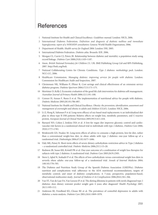 References
1 National Institute for Health and Clinical Excellence. Guidelines manual. London: NICE, 2006.
2 International Diabetes Federation. Definition and diagnosis of diabetes mellitus and immediate
hyperglycemia: report of a WHO/IDF consultation. Geneva: World Health Organisation, 2006.
3 Department of Health. Health survey for England 2004. London: DH, 2005.
4 International Diabetes Federation. Diabetes atlas. Brussels: IDF, 2006.
5 Morgan CL, Currie CJ, Peters JR. Relationship between diabetes and mortality: a population study using
record linkage. Diabetes Care 2000;23(8):1103–1107.
6 Anon. British National Formulary for Children (3). UK: BMJ Publishing Group Ltd and RPS Publishing,
2007. http://bnfc.org/bnfc
7 National Collaborating Centre for Chronic Conditions. Type 2 diabetes: methodology pack. London:
NCC-CC, 2006.
8 Healthcare Commission. Managing diabetes: improving services for people with diabetes. London:
Commission for Healthcare Audit and Inspection, 2007.
9 Christensen NK, Williams P, Pfister R. Cost savings and clinical effectiveness of an extension service
diabetes program. Diabetes Spectrum 2004;17(3):171–175.
10 Mortimer D, Kelly J. Economic evaluation of the good life club intervention for diabetes self-management.
Australian Journal of Primary Health 2006;12(1):91–100.
11 Connor H, Annan F, Bunn E et al. The implementation of nutritional advice for people with diabetes.
Diabetic Medicine 2003;20(10):786–807.
12 National Institute for Health and Clinical Excellence. Obesity: the prevention, identification, assessment and
management of overweight and obesity in adults and children (CG43). London: NICE, 2006.
13 Li Z, Hong K, Saltsman P et al. Long-term efficacy of soy-based meal replacements vs an individualized diet
plan in obese type II DM patients: Relative effects on weight loss, metabolic parameters, and C-reactive
protein. European Journal of Clinical Nutrition 2005;59(3):411–418.
14 Barnard ND, Cohen J, Jenkins DJA et al. A low-fat vegan diet improves glycemic control and cardio-
vascular risk factors in a randomized clinical trial in individuals with type 2 diabetes. Diabetes Care 2006;
29(8):1777–1783.
15 Brinkworth GD, Noakes M. Long-term effects of advice to consume a high-protein, low-fat diet, rather
than a conventional weight-loss diet, in obese adults with type 2 diabetes: one-year follow-up of a
randomised trial. Diabetologia 2004;47(10):1677–1686.
16 Daly ME, Paisey R. Short-term effects of severe dietary carbohydrate-restriction advice in Type 2 diabetes
– a randomized controlled trial. Diabetic Medicine 2006;23(1):15–20.
17 Redmon JB, Susan KR, Kristell PR et al. One-year outcome of a combination of weight loss therapies for
subjects with type 2 diabetes: A randomized trial. Diabetes Care 2003;26(9):2505.
18 Stern L, Iqbal N, Seshadri P et al. The effects of low-carbohydrate versus conventional weight loss diets in
severely obese adults: one-year follow-up of a randomized trial. Annals of Internal Medicine 2004;
140(10):778–785.
19 The Diabetes and Nutrition Study Group of the Spanish Diabetes Association (GSEDNu). Diabetes
nutrition and complications trial: adherence to the ADA nutritional recommendations, targets of
metabolic control, and onset of diabetes complications. A 7-year, prospective, population-based,
observational multicenter study. Journal of Diabetes & its Complications 2006;20(6):361–366.
20 Van ST, Van de Laar FA, Van Leeuwe JF et al. The dieting dilemma in patients with newly diagnosed type 2
diabetes: does dietary restraint predict weight gain 4 years after diagnosis? Health Psychology 2007;
26(1):105–112.
21 Anderson RJ, Freedland KE, Clouse RE et al. The prevalence of comorbid depression in adults with
diabetes: a meta-analysis. Diabetes Care 2001;24(6):1069–1078.
259
 