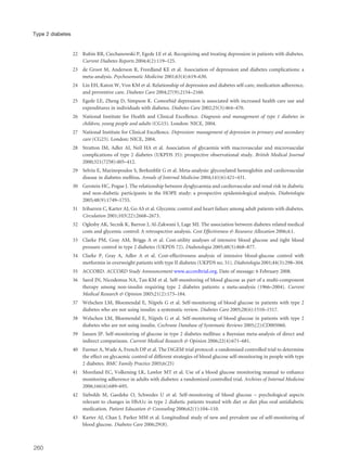 22 Rubin RR, Ciechanowski P, Egede LE et al. Recognizing and treating depression in patients with diabetes.
Current Diabetes Reports 2004;4(2):119–125.
23 de Groot M, Anderson R, Freedland KE et al. Association of depression and diabetes complications: a
meta-analysis. Psychosomatic Medicine 2001;63(4):619–630.
24 Lin EH, Katon W, Von KM et al. Relationship of depression and diabetes self-care, medication adherence,
and preventive care. Diabetes Care 2004;27(9):2154–2160.
25 Egede LE, Zheng D, Simpson K. Comorbid depression is associated with increased health care use and
expenditures in individuals with diabetes. Diabetes Care 2002;25(3):464–470.
26 National Institute for Health and Clinical Excellence. Diagnosis and management of type 1 diabetes in
children, young people and adults (CG15). London: NICE, 2004.
27 National Institute for Clinical Excellence. Depression: management of depression in primary and secondary
care (CG23). London: NICE, 2004.
28 Stratton IM, Adler AI, Neil HA et al. Association of glycaemia with macrovascular and microvascular
complications of type 2 diabetes (UKPDS 35): prospective observational study. British Medical Journal
2000;321(7258):405–412.
29 Selvin E, Marinopoulos S, Berkenblit G et al. Meta-analysis: glycosylated hemoglobin and cardiovascular
disease in diabetes mellitus. Annals of Internal Medicine 2004;141(6):421–431.
30 Gerstein HC, Pogue J. The relationship between dysglycaemia and cardiovascular and renal risk in diabetic
and non-diabetic participants in the HOPE study: a prospective epidemiological analysis. Diabetologia
2005;48(9):1749–1755.
31 Iribarren C, Karter AJ, Go AS et al. Glycemic control and heart failure among adult patients with diabetes.
Circulation 2001;103(22):2668–2673.
32 Oglesby AK, Secnik K, Barron J, Al-Zakwani I, Lage MJ. The association between diabetes related medical
costs and glycemic control: A retrospective analysis. Cost Effectiveness & Resource Allocation 2006;4:1.
33 Clarke PM, Gray AM, Briggs A et al. Cost-utility analyses of intensive blood glucose and tight blood
pressure control in type 2 diabetes (UKPDS 72). Diabetologia 2005;48(5):868–877.
34 Clarke P, Gray A, Adler A et al. Cost-effectiveness analysis of intensive blood-glucose control with
metformin in overweight patients with type II diabetes (UKPDS no. 51). Diabetologia 2001;44(3):298–304.
35 ACCORD. ACCORD Study Announcement www.accordtrial.org. Date of message: 6 February 2008.
36 Sarol JN, Nicodemus NA, Tan KM et al. Self-monitoring of blood glucose as part of a multi-component
therapy among non-insulin requiring type 2 diabetes patients: a meta-analysis (1966–2004). Current
Medical Research & Opinion 2005;21(2):173–184.
37 Welschen LM, Bloemendal E, Nijpels G et al. Self-monitoring of blood glucose in patients with type 2
diabetes who are not using insulin: a systematic review. Diabetes Care 2005;28(6):1510–1517.
38 Welschen LM, Bloemendal E, Nijpels G et al. Self-monitoring of blood glucose in patients with type 2
diabetes who are not using insulin. Cochrane Database of Systematic Reviews 2005;(2):CD005060.
39 Jansen JP. Self-monitoring of glucose in type 2 diabetes mellitus: a Bayesian meta-analysis of direct and
indirect comparisons. Current Medical Research & Opinion 2006;22(4):671–681.
40 Farmer A, Wade A, French DP et al. The DiGEM trial protocol: a randomised controlled trial to determine
the effect on glycaemic control of different strategies of blood glucose self-monitoring in people with type
2 diabetes. BMC Family Practice 2005;6(25)
41 Moreland EC, Volkening LK, Lawlor MT et al. Use of a blood glucose monitoring manual to enhance
monitoring adherence in adults with diabetes: a randomized controlled trial. Archives of Internal Medicine
2006;166(6):689–695.
42 Siebolds M, Gaedeke O, Schwedes U et al. Self-monitoring of blood glucose – psychological aspects
relevant to changes in HbA1c in type 2 diabetic patients treated with diet or diet plus oral antidiabetic
medication. Patient Education & Counseling 2006;62(1):104–110.
43 Karter AJ, Chan J, Parker MM et al. Longitudinal study of new and prevalent use of self-monitoring of
blood glucose. Diabetes Care 2006;29(8).
260
Type 2 diabetes
 