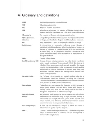 4 Glossary and definitions
ACEI Angiotensin-converting enzyme inhibitor
ACR Albumin creatinine ratio
ADA American Diabetes Association
AER Albumin excretion rate – a measure of kidney damage due to
diabetes (and other conditions) and a risk factor for arterial disease.
Albuminuria The presence of albumin and other proteins in urine.
Alpha-glucosidase Group of drugs which inhibit the digestion of complex carbohydrates
inhibitors in the gut, and thus flatten the post-meal blood glucose excursion.
BMI Body mass index – a index of body weight corrected for height.
Cohort study A retrospective or prospective follow-up study. Groups of
individuals to be followed up are defined on the basis of presence or
absence of exposure to a suspected risk factor or intervention.
A cohort study can be comparative, in which case two or more
groups are selected on the basis of differences in their exposure to
the agent of interest.
CKD Chronic kidney disease
Confidence interval (CI) A range of values which contains the true value for the population
with a stated ‘confidence’ (conventionally 95%). The interval is
calculated from sample data, and generally straddles the sample
estimate. The 95% confidence value means that if the study, and the
method used to calculate the interval, is repeated many times, then
95% of the calculated intervals will actually contain the true value
for the whole population.
Cochrane review The Cochrane Library consists of a regularly updated collection of
evidence-based medicine databases including the Cochrane
Database of Systematic Reviews (reviews of randomised controlled
trials prepared by the Cochrane Collaboration).
Concordance Concordance is a concept reflecting the extent to which a course of
action agreed between clinicians and a person with diabetes is
actually carried out; often but not solely used in the sense of
therapeutic interventions or behavioural changes.
Cost-effectiveness An economic study design in which consequences of different
analysis interventions are measured using a single outcome, usually in
natural units (for example, life-years gained, deaths avoided, heart
attacks avoided, cases detected). Alternative interventions are then
compared in terms of cost per unit of effectiveness.
Cost-utility analysis A form of cost-effectiveness analysis in which the units of
effectiveness are quality adjusted life years.
DCCT Diabetes Control and Complications Trial – a landmark study of the
effects of intensification of diabetes care on development of
microvascular complications.
19
 