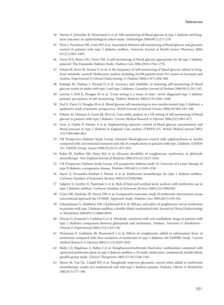 44 Martin S, Schneider B, Heinemann L et al. Self-monitoring of blood glucose in type 2 diabetes and long-
term outcome: an epidemiological cohort study. Diabetologia 2006;49(2):271–278.
45 Wen L, Parchman ML, Linn WD et al. Association between self-monitoring of blood glucose and glycemic
control in patients with type 2 diabetes mellitus. American Journal of Health-System Pharmacy 2004;
61(22):2401–2405.
46 Davis WA, Bruce DG, Davis TM. Is self-monitoring of blood glucose appropriate for all type 2 diabetic
patients? The Fremantle Diabetes Study. Diabetes Care 2006;29(8):1764–1770.
47 Schutt M, Kern W, Krause U et al. Is the frequency of self-monitoring of blood glucose related to long-
term metabolic control? Multicenter analysis including 24,500 patients from 191 centers in Germany and
Austria. Experimental & Clinical Endocrinology & Diabetes 2006;114(7):384–388.
48 Kalergis M, Nadeau J, Pacaud D et al. Accuracy and reliability of reporting self-monitoring of blood
glucose results in adults with type 1 and type 2 diabetes. Canadian Journal of Diabetes 2006;30(3):241–247.
49 Lawton J, Peel E, Douglas M et al. ‘Urine testing is a waste of time’: newly diagnosed type 2 diabetes
patients’ perceptions of self-monitoring. Diabetic Medicine 2004;21(9):1045–1048.
50 Peel E, Parry O, Douglas M et al. Blood glucose self-monitoring in non-insulin-treated type 2 diabetes: a
qualitative study of patients’ perspectives. British Journal of General Practice 2004;54(500):183–188.
51 Palmer AJ, Dinneen S, Gavin JR, III et al. Cost-utility analysis in a UK setting of self-monitoring of blood
glucose in patients with type 2 diabetes. Current Medical Research & Opinion 2006;22(5):861–872.
52 Gray A, Clarke P, Farmer A et al. Implementing intensive control of blood glucose concentration and
blood pressure in type 2 diabetes in England: Cost analysis (UKPDS 63). British Medical Journal 2002;
325(7369):860–863.
53 UK Prospective Diabetes Study Group. Intensive blood-glucose control with sulphonylureas or insulin
compared with conventional treatment and risk of complications in patients with type 2 diabetes (UKPDS
33). UKPDS Group. Lancet 1998;352(9131):837–853.
54 Kahn SE, Haffner SM, Heise MA et al. Glycemic durability of rosiglitazone, metformin, or glyburide
monotherapy. New England Journal of Medicine 2006;355(23):2427–2443.
55 UK Prospective Diabetes Study Group. UK prospective diabetes study 16. Overview of 6 years’ therapy of
type II diabetes: a progressive disease. Diabetes 1995;44(11):1249–1258.
56 Saenz A, Fernandez-Esteban I, Mataix A et al. Metformin monotherapy for type 2 diabetes mellitus.
Cochrane Database of Systematic Reviews 2005;(3):CD002966.
57 Salpeter S, Greyber E, Pasternak G et al. Risk of fatal and nonfatal lactic acidosis with metformin use in
type 2 diabetes mellitus. Cochrane Database of Systematic Reviews 2003;(2):CD002967.
58 Cryer DR, Nicholas SP, Henry DH et al. Comparative outcomes study of metformin intervention versus
conventional approach the COSMIC Approach Study. Diabetes Care 2005;28(3):539–543.
59 Schernthaner G, Matthews DR, Charbonnel B et al. Efficacy and safety of pioglitazone versus metformin
in patients with type 2 diabetes mellitus: a double-blind, randomized trial. Journal of Clinical Endocrinology
& Metabolism 2004;89(12):6068–6076.
60 Derosa G, Franzetti I, Gadaleta G et al. Metabolic variations with oral antidiabetic drugs in patients with
type 2 diabetes: comparison between glimepiride and metformin. Diabetes, Nutrition & Metabolism –
Clinical & Experimental 2004;17(3):143–150.
61 Weissman P, Goldstein BJ, Rosenstock J et al. Effects of rosiglitazone added to submaximal doses of
metformin compared with dose escalation of metformin in type 2 diabetes: the EMPIRE Study. Current
Medical Research & Opinion 2005;21(12):2029–2035.
62 Bailey CJ, Bagdonas A, Rubes J et al. Rosiglitazone/metformin fixed-dose combination compared with
uptitrated metformin alone in type 2 diabetes mellitus: a 24-week, multicenter, randomized, double-blind,
parallel-group study. Clinical Therapeutics 2005;27(10):1548–1561.
63 Marre M, Van GL, Usadel KH et al. Nateglinide improves glycaemic control when added to metformin
monotherapy: results of a randomized trial with type 2 diabetes patients. Diabetes, Obesity & Metabolism
2002;4(3):177–186.
261
References
 