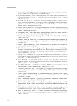 64 Kvapil M, Swatko A, Hilberg C et al. Biphasic insulin aspart 30 plus metformin: an effective combination
in type 2 diabetes. Diabetes, Obesity & Metabolism 2006;8(1):39–48.
65 Fujioka K, Pans M, Joyal S. Glycemic control in patients with type 2 diabetes mellitus switched from twice-
daily immediate-release metformin to a once-daily extended-release formulation. Clinical Therapeutics
2003;25(2):515–529.
66 Fujioka K, Brazg RL, Raz I et al. Efficacy, dose-response relationship and safety of once-daily extended-
release metformin (Glucophage XR) in type 2 diabetic patients with inadequate glycaemic control despite
prior treatment with diet and exercise: results from two double-blind, placebo-controlled studies.
Diabetes, Obesity & Metabolism 2005;7(1):28–39.
67 Blonde L, Dailey G, Jabbour SA et al. Gastrointerstinal tolerability of extended-release metformin tablets
compared to immediate-release metformin tablets: results of a retrospective cohort study. Current Medical
Research & Opinion 2006;20(4):565–572.
68 Mohammad F, Fenna I, Leong K et al. Audit of metformin sustained release (SR) in patients intolerant of
immediate release metformin. Diabetic Medicine 2006;23(Suppl 2):111.
69 Nagle A, Brake J, Hopkins M et al. Glucophage SR. Can it really make a difference? Diabetic Medicine
2006;23(Suppl 2):110.
70 Thomas Z, Phillips SM, Hogan D et al. The tolerability of prolonged-release metformin (Glucophage SR)
in previously metformin intolerant patients – review of local experience. Diabetic Medicine 2006;
23(Suppl 2):111.
71 Yousseif A, Roberts S, Malik S et al. Patient reported side effects and compliance with Glucophage SR.
Diabetic Medicine 2006;23(Suppl 2):111.
72 Palmer AJ, Roze S, Lammert M et al. Comparing the long-term cost-effectiveness of repaglinide plus
metformin versus nateglinide plus metformin in type 2 diabetes patients with inadequate glycaemic
control: an application of the CORE Diabetes Model in type 2 diabetes. Current Medical Research &
Opinion 2004;20(Suppl 1):S41–S51.
73 Salas M, Ward A, Caro J. Health and economic effects of adding nateglinide to metformin to achieve dual
control of glycosylated hemoglobin and postprandial glucose levels in a model of type 2 diabetes mellitus.
Clinical Therapeutics 2002;24(10):1690–1705.
74 Ward AJ, Salas M, Caro JJ, Owens D. Health and economic impact of combining metformin with
nateglinide to achieve glycemic control: comparison of the lifetime costs of complications in the UK. Cost
Effectiveness & Resource Allocation 2004;2:2.
75 Caro JJ, Salas M, Ward AJ et al. Combination therapy for type 2 diabetes: what are the potential health and
cost implications in Canada? Canadian Journal of Diabetes 2003;27(1):33–41.
76 Alvarsson M, Sundkvist G, Lager I et al. Beneficial effects of insulin versus sulphonylurea on insulin
secretion and metabolic control in recently diagnosed type 2 diabetic patients. Diabetes Care 2003;
26(8):2231–2237.
77 Tong PC, Chow CC, Jorgensen LN et al. The contribution of metformin to glycaemic control in patients
with type 2 diabetes mellitus receiving combination therapy with insulin. Diabetes Research & Clinical
Practice 2002;57(2):93–98.
78 Inukai K, Watanabe M, Nakashima Y et al. Efficacy of glimepiride in Japanese type 2 diabetic subjects.
Diabetes Research & Clinical Practice 2005;68(3):250–257.
79 Jibran R, Suliman MI, Qureshi F et al. Safety and efficay of repaglinide compared with glibenclamide in
the management of type 2 diabetic Pakistani patients. Pakistan Journal of Medical Sciences 2006;22(4):
385–390.
80 Saloranta C, Hershon K, Ball M et al. Efficacy and safety of nateglinide in type 2 diabetic patients with
modest fasting hyperglycemia. Journal of Clinical Endocrinology & Metabolism 2002;87(9):4171–4176.
81 Bengel FM, Abletshauser C, Neverve J et al. Effects of nateglinide on myocardial microvascular reactivity
in type 2 diabetes mellitus: a randomized study using positron emission tomography. Diabetic Medicine
2005;22(2):158–163.
262
Type 2 diabetes
 