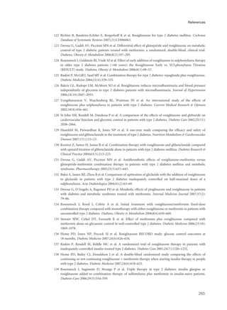 122 Richter B, Bandeira-Echtler E, Bergerhoff K et al. Rosiglitazone for type 2 diabetes mellitus. Cochrane
Database of Systematic Reviews 2007;(3):CD006063.
123 Derosa G, Gaddi AV, Piccinni MN et al. Differential effect of glimepiride and rosiglitazone on metabolic
control of type 2 diabetic patients treated with metformin: a randomized, double-blind, clinical trial.
Diabetes, Obesity & Metabolism 2006;8(2):197–205.
124 Rosenstock J, Goldstein BJ, Vinik AI et al. Effect of early addition of rosiglitazone to sulphonylurea therapy
in older type 2 diabetes patients (>60 years): the Rosiglitazone Early vs. SULphonylurea Titration
(RESULT) study. Diabetes, Obesity & Metabolism 2006;8(1):49–57.
125 Raskin P, McGill J, Saad MF et al. Combination therapy for type 2 diabetes: repaglinide plus rosiglitazone.
Diabetic Medicine 2004;21(4):329–335.
126 Bakris GL, Ruilope LM, McMorn SO et al. Rosiglitazone reduces microalbuminuria and blood pressure
independently of glycemia in type 2 diabetes patients with microalbuminuria. Journal of Hypertension
2006;24(10):2047–2055.
127 Vongthavaravat V, Wajchenberg BL, Waitman JN et al. An international study of the effects of
rosiglitazone plus sulphonylurea in patients with type 2 diabetes. Current Medical Research & Opinion
2002;18(8):456–461.
128 St John SM, Rendell M, Dandona P et al. A comparison of the effects of rosiglitazone and glyburide on
cardiovascular function and glycemic control in patients with type 2 diabetes. Diabetes Care 2002;25(11):
2058–2064.
129 Hanefeld M, Patwardhan R, Jones NP et al. A one-year study comparing the efficacy and safety of
rosiglitazone and glibenclamide in the treatment of type 2 diabetes. Nutrition Metabolism & Cardiovascular
Diseases 2007;17(1):13–23.
130 Kerenyi Z, Samer H, James R et al. Combination therapy with rosiglitazone and glibenclamide compared
with upward titration of glibenclamide alone in patients with type 2 diabetes mellitus. Diabetes Research &
Clinical Practice 2004;63(3):213–223.
131 Derosa G, Gaddi AV, Piccinni MN et al. Antithrombotic effects of rosiglitazone-metformin versus
glimepiride-metformin combination therapy in patients with type 2 diabetes mellitus and metabolic
syndrome. Pharmacotherapy 2005;25(5):637–645.
132 Baksi A, James RE, Zhou B et al. Comparison of uptitration of gliclazide with the addition of rosiglitazone
to gliclazide in patients with type 2 diabetes inadequately controlled on half-maximal doses of a
sulphonylurea. Acta Diabetologica 2004;41(2):63–69.
133 Derosa G, D’Angelo A, Ragonesi PD et al. Metabolic effects of pioglitazone and rosiglitazone in patients
with diabetes and metabolic syndrome treated with metformin. Internal Medicine Journal 2007;37(2):
79–86.
134 Rosenstock J, Rood J, Cobitz A et al. Initial treatment with rosiglitazone/metformin fixed-dose
combination therapy compared with monotherapy with either rosiglitazone or metformin in patients with
uncontrolled type 2 diabetes. Diabetes, Obesity & Metabolism 2006;8(6):650–660.
135 Stewart MW, Cirkel DT, Furuseth K et al. Effect of metformin plus roziglitazone compared with
metformin alone on glycaemic control in well-controlled type 2 diabetes. Diabetic Medicine 2006;23(10):
1069–1078.
136 Home PD, Jones NP, Pocock SJ et al. Rosiglitazone RECORD study: glucose control outcomes at
18 months. Diabetic Medicine 2007;24(6):626–634.
137 Raskin P, Rendell M, Riddle MC et al. A randomized trial of rosiglitazone therapy in patients with
inadequately controlled insulin-treated type 2 diabetes. Diabetes Care 2001;24(7):1226–1232.
138 Home PD, Bailey CJ, Donaldson J et al. A double-blind randomized study comparing the effects of
continuing or not continuing rosiglitazone + metformin therapy when starting insulin therapy in people
with type 2 diabetes. Diabetic Medicine 2007;24(6):618–625.
139 Rosenstock J, Sugimoto D, Strange P et al. Triple therapy in type 2 diabetes: insulin glargine or
rosiglitazone added to combination therapy of sulfonylurea plus metformin in insulin-naive patients.
Diabetes Care 2006;29(3):554–559.
265
References
 