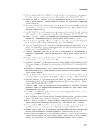 160 DeFronzo RA, Ratner RE, Han J et al. Effects of exenatide (exendin-4) on glycemic control and weight over
30 weeks in metformin-treated patients with type 2 diabetes. Diabetes Care 2005;28(5):1092–1100.
161 Kendall DM, Riddle MC, Rosenstock J et al. Effects of exenatide (exendin-4) on glycemic control over 30
weeks in patients with type 2 diabetes treated with metformin and a sulfonylurea. Diabetes Care
2005;28(5):1083–1091.
162 Blonde L, Klein EJ, Han J et al. Interim analysis of the effects of exenatide treatment on A1C, weight and
cardiovascular risk factors over 82 weeks in 314 overweight patients with type 2 diabetes. Diabetes, Obesity
& Metabolism 2006;8(4):436–447.
163 Poon T, Nelson P, Shen L et al. Exenatide improves glycemic control and reduces body weight in subjects
with type 2 diabetes: a dose-ranging study. Diabetes Technology & Therapeutics 2005;7(3):467–477.
164 Heine RJ, Van Gaal LF, Johns D et al. Exenatide versus insulin glargine in patients with suboptimally
controlled type 2 diabetes: a randomized trial. Annals of Internal Medicine 2005;143(8):559–569.
165 Secnik BK, Matza LS, Oglesby A et al. Patient-reported outcomes in a trial of exenatide and insulin glargine
for the treatment of type 2 diabetes. Health & Quality of Life Outcomes 2006;4(80).
166 Nauck MA, Duran S, Kim D et al. A comparison of twice-daily exenatide and biphasic insulin aspart in
patients with type 2 diabetes who were suboptimally controlled with sulfonylurea and metformin: a non-
inferiority study. Diabetologia 2007;50(2):259–267.
167 Zinman B, Hoogwerf BJ, Duran GS et al. The effect of adding exenatide to a thiazolidinedione in
suboptimally controlled type 2 diabetes: a randomized trial. Annals of Internal Medicine 2007;146(7):
477–485.
168 European Medicines Agency. EPARs for authorised medicinal products for human use. Available from:
www.emea.europa.eu. Last accessed on: 19 January 2008.
169 Ray JA, Boye KS, Yurgin N et al. Exenatide versus insulin glargine in patients with type 2 diabetes in the
UK: a model of long-term clinical and cost outcomes. Current Medical Research & Opinion 2007;23(3):
609–622.
170 Goudswaard AN, Furlong NJ, Rutten GE et al. Insulin monotherapy versus combinations of insulin with
oral hypoglycaemic agents in patients with type 2 diabetes mellitus. Cochrane Database of Systematic
Reviews 2004;(4):CD003418.
171 Kokic SB. Lispro insulin and metformin versus other combination in the diabetes mellitus type 2
management after secondary oral antidiabetic drug failure. Collegium Antropologicum 2003;27(1):181–187.
172 Olsson PO, Lindstrom T. Combination-therapy with bedtime nph insulin and sulphonylureas gives
similar glycaemic control but lower weight gain than insulin twice daily in patients with type 2 diabetes.
Diabetes & Metabolism 2002;28(4:Pt 1):272–277.
173 Altuntas Y, Ozen B, Ozturk B et al. Comparison of additional metformin or NPH insulin to mealtime
insulin lispro therapy with mealtime human insulin therapy in secondary OAD failure. Diabetes, Obesity
& Metabolism 2003;5(6):371–378.
174 Kabadi MU, Kabadi UM. Efficacy of sulfonylureas with insulin in type 2 diabetes mellitus. Annals of
Pharmacotherapy 2003;37(11):1572–1576.
175 Zargar AH, Masoodi SR, Laway BA et al. Response of regimens of insulin therapy in type 2 diabetes mellitus
subjects with secondary failure. Journal of the Association of Physicians of India 2002;50(5):641–646.
176 Douek IF, Allen SE, Ewings P et al. Continuing metformin when starting insulin in patients with type 2
diabetes: a double-blind randomized placebo-controlled trial. Diabetic Medicine 2005;22(5):634–640.
177 Goudswaard AN, Stolk RP, Zuithoff P et al. Starting insulin in type 2 diabetes: continue oral hypoglycemic
agents? A randomized trial in primary care. Journal of Family Practice 2004;53(5):393–399.
178 Janka HU, Plewe G, Riddle MC et al. Comparison of basal insulin added to oral agents versus twice-daily
premixed insulin as initial insulin therapy for type 2 diabetes. Diabetes Care 2005; 28(2):254–259.
179 Stehouwer MH, DeVries JH, Lumeij JA et al. Combined bedtime insulin – daytime sulphonylurea regimen
compared with two different daily insulin regimens in type 2 diabetes: effects on HbA1c and hypo-
glycaemia rate – a randomised trial. Diabetes/Metabolism Research and Reviews 2003;19(2):148–152.
267
References
 