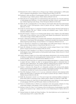 199 Eliaschewitz FG, Calvo C, Valbuena H et al. Therapy in type 2 diabetes: insulin glargine vs. NPH insulin
both in combination with glimepiride. Archives of Medical Research 2006;37(4):495–501.
200 Rosskamp R. Safety and efficacy of insulin glargine (HOE 901) versus NPH insulin in combination with
oral treatment in type 2 diabetic patients. Diabetic Medicine 2003;20(7):545–551.
201 Malone JK, Kerr LF, Campaigne BN et al. Combined therapy with insulin lispro mix 75/25 plus metformin
or insulin glargine plus metformin: a 16-week, randomized, open-label, crossover study in patients with
type 2 diabetes beginning insulin therapy. Clinical Therapeutics 2004;26(12):2034–2044.
202 Malone JK, Bai S, Campaigne BN et al. Twice-daily pre-mixed insulin rather than basal insulin therapy
alone results in better overall glycaemic control in patients with type 2 diabetes. Diabetic Medicine
2005;22(4): 374–381.
203 Jacober SJ, Scism BJ, Zagar AJ. A comparison of intensive mixture therapy with basal insulin therapy in
insulin-naive patients with type 2 diabetes receiving oral antidiabetes agents. Diabetes, Obesity &
Metabolism 2006;8(4):448–455.
204 Kann PH, Wascher T, Zackova V et al. Starting insulin therapy in type 2 diabetes: twice-daily biphasic
insulin aspart 30 plus metformin versus once-daily insulin glargine plus glimepiride. Experimental &
Clinical Endocrinology & Diabetes 2006;114(9):527–532.
205 Kazda C, Hulstrunk H, Helsberg K et al. Prandial insulin substitution with insulin lispro or insulin lispro
mid mixture vs. basal therapy with insulin glargine: a randomized controlled trial in patients with type 2
diabetes beginning insulin therapy. Journal of Diabetes & its Complications 2006;20(3):145–152.
206 Pan CY, Sinnassamy P, Chung KD et al. Insulin glargine versus NPH insulin therapy in Asian type 2
diabetes patients. Diabetes Research & Clinical Practice 2007;76(1):111–118.
207 Raskin PR, Hollander PA, Lewin A et al. Basal insulin or premix analogue therapy in type 2 diabetes
patients. European Journal of Internal Medicine 2007;18(1):56–62.
208 Yokoyama H, Tada J, Kamikawa F et al. Efficacy of conversion from bedtime NPH insulin to morning
insulin glargine in type 2 diabetic patients on basal-prandial insulin therapy. Diabetes Research & Clinical
Practice 2006;73(1):35–40.
209 Standl E, Maxeiner S, Raptis S et al. Once-daily insulin glargine administration in the morning compared
to bedtime in combination with morning glimepiride in patients with type 2 diabetes: an assessment of
treatment flexibility. Hormone & Metabolic Research 2006;38(3):172–177.
210 Gerstein HC, Yale JF, Harris SB et al. A randomized trial of adding insulin glargine vs. avoidance of insulin
in people with type 2 diabetes on either no oral glucose-lowering agents or submaximal doses of
metformin and/or sulphonylureas. The Canadian INSIGHT (Implementing New Strategies with Insulin
Glargine for Hyperglycaemia Treatment) Study. Diabetic Medicine 2006;23(7):736–742.
211 Fritsche A, Schweitzer MA, Haring HU et al. Glimepiride combined with morning insulin glargine,
bedtime neutral protamine hagedorn insulin, or bedtime insulin glargine in patients with type 2 diabetes.
A randomized, controlled trial. Annals of Internal Medicine 2003;138(12):952–959.
212 Massi BM, Humburg E, Dressler A et al. A one-year, randomised, multicentre trial comparing insulin
glargine with NPH insulin in combination with oral agents in patients with type 2 diabetes. Hormone &
Metabolic Research 2003;35(3):189–196.
213 Riddle MC, Rosenstock J, Gerich J et al. The treat-to-target trial: randomized addition of glargine or
human NPH insulin to oral therapy of type 2 diabetic patients. Diabetes Care 2003;26(11):3080–3086.
214 Rosenstock J, Schwartz SL, Clark CM Jr et al. Basal insulin therapy in type 2 diabetes: 28-week comparison
of insulin glargine (HOE 901) and NPH insulin. Diabetes Care 2001;24(4):631–636.
215 Warren E, Weatherley-Jones E, Chilcott J et al. Systematic review and economic evaluation of a long-
acting insulin analogue, insulin glargine. Health Technology Assessment 2004;8(45):iii, 1–57.
216 McEwan P, Poole CD, Telow T et al. Evaluation of the cost-effectiveness of insulin glargine versus NPH
insulin for the treatment of type 1 diabetes in the UK. Current Medical Research & Opinion 2007;23(1):
S7–S19.
217 National Institute for Health and Clinical Excellence. The clinical effectiveness and cost effectiveness of
insulin pump therapy (TA57). London: NICE, 2003.
269
References
 