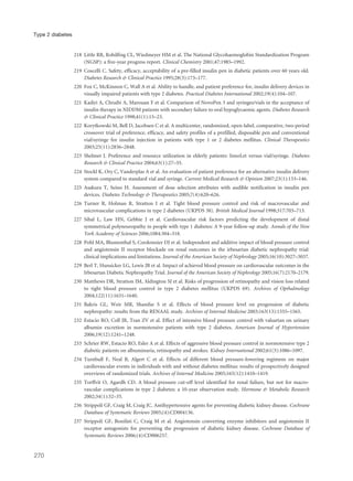 218 Little RR, Rohilfing CL, Wiedmeyer HM et al. The National Glycohaemoglobin Standardization Program
(NGSP): a five-year progress report. Clinical Chemistry 2001;47:1985–1992.
219 Coscelli C. Safety, efficacy, acceptability of a pre-filled insulin pen in diabetic patients over 60 years old.
Diabetes Research & Clinical Practice 1995;28(3):173–177.
220 Fox C, McKinnon C, Wall A et al. Ability to handle, and patient preference for, insulin delivery devices in
visually impaired patients with type 2 diabetes. Practical Diabetes International 2002;19(4):104–107.
221 Kadiri A, Chraibi A, Marouan F et al. Comparison of NovoPen 3 and syringes/vials in the acceptance of
insulin therapy in NIDDM patients with secondary failure to oral hypoglycaemic agents. Diabetes Research
& Clinical Practice 1998;41(1):15–23.
222 Korytkowski M, Bell D, Jacobsen C et al. A multicenter, randomized, open-label, comparative, two-period
crossover trial of preference, efficacy, and safety profiles of a prefilled, disposable pen and conventional
vial/syringe for insulin injection in patients with type 1 or 2 diabetes mellitus. Clinical Therapeutics
2003;25(11):2836–2848.
223 Shelmet J. Preference and resource utilization in elderly patients: InnoLet versus vial/syringe. Diabetes
Research & Clinical Practice 2004;63(1):27–35.
224 Stockl K, Ory C, Vanderplas A et al. An evaluation of patient preference for an alternative insulin delivery
system compared to standard vial and syringe. Current Medical Research & Opinion 2007;23(1):133–146.
225 Asakura T, Seino H. Assessment of dose selection attributes with audible notification in insulin pen
devices. Diabetes Technology & Therapeutics 2005;7(4):620–626.
226 Turner R, Holman R, Stratton I et al. Tight blood pressure control and risk of macrovascular and
microvascular complications in type 2 diabetes (UKPDS 38). British Medical Journal 1998;317:703–713.
227 Sibal L, Law HN, Gebbie J et al. Cardiovascular risk factors predicting the development of distal
symmetrical polyneuropathy in people with type 1 diabetes: A 9-year follow-up study. Annals of the New
York Academy of Sciences 2006;1084:304–318.
228 Pohl MA, Blumenthal S, Cordonnier DJ et al. Independent and additive impact of blood pressure control
and angiotensin II receptor blockade on renal outcomes in the irbesartan diabetic nephropathy trial:
clinical implications and limitations. Journal of the American Society of Nephrology 2005;16(10):3027–3037.
229 Berl T, Hunsicker LG, Lewis JB et al. Impact of achieved blood pressure on cardiovascular outcomes in the
Irbesartan Diabetic Nephropathy Trial. Journal of the American Society of Nephrology 2005;16(7):2170–2179.
230 Matthews DR, Stratton IM, Aldington SJ et al. Risks of progression of retinopathy and vision loss related
to tight blood pressure control in type 2 diabetes mellitus (UKPDS 69). Archives of Opthalmology
2004;122(11):1631–1640.
231 Bakris GL, Weir MR, Shanifar S et al. Effects of blood pressure level on progression of diabetic
nephropathy: results from the RENAAL study. Archives of Internal Medicine 2003;163(13):1555–1565.
232 Estacio RO, Coll JR, Tran ZV et al. Effect of intensive blood pressure control with valsartan on urinary
albumin excretion in normotensive patients with type 2 diabetes. American Journal of Hypertension
2006;19(12):1241–1248.
233 Schrier RW, Estacio RO, Esler A et al. Effects of aggressive blood pressure control in normotensive type 2
diabetic patients on albuminuria, retinopathy and strokes. Kidney International 2002;61(3):1086–1097.
234 Turnbull F, Neal B, Algert C et al. Effects of different blood pressure-lowering regimens on major
cardiovascular events in individuals with and without diabetes mellitus: results of prospectively designed
overviews of randomized trials. Archives of Internal Medicine 2005;165(12):1410–1419.
235 Torffvit O, Agardh CD. A blood pressure cut-off level identified for renal failure, but not for macro-
vascular complications in type 2 diabetes: a 10-year observation study. Hormone & Metabolic Research
2002;34(1):32–35.
236 Strippoli GF, Craig M, Craig JC. Antihypertensive agents for preventing diabetic kidney disease. Cochrane
Database of Systematic Reviews 2005;(4):CD004136.
237 Strippoli GF, Bonifati C, Craig M et al. Angiotensin converting enzyme inhibitors and angiotensin II
receptor antagonists for preventing the progression of diabetic kidney disease. Cochrane Database of
Systematic Reviews 2006;(4):CD006257.
270
Type 2 diabetes
 