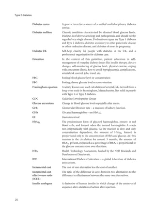 Diabetes centre A generic term for a source of a unified multidisciplinary diabetes
service.
Diabetes mellitus Chronic condition characterised by elevated blood glucose levels.
Diabetes is of diverse aetiology and pathogenesis, and should not be
regarded as a single disease. Predominant types are Type 1 diabetes
and Type 2 diabetes, diabetes secondary to other pancreatic disease
or other endocrine disease, and diabetes of onset in pregnancy.
Diabetes UK Self-help charity for people with diabetes in the UK, and a
professional organisation for diabetes care.
Education In the context of this guideline, patient education in self-
management of everyday diabetes issues like insulin therapy, dietary
changes, self-monitoring of glucose level, physical exercise, coping
with concurrent illness, how to avoid hypoglycaemia, complications,
arterial risk control, jobs, travel, etc.
FBG Fasting blood glucose level or concentration
FPG Fasting plasma glucose level or concentration
Framingham equation A widely known and used calculation of arterial risk, derived from a
long-term study in Framingham, Massachusetts. Not valid in people
with Type 1 or Type 2 diabetes.
GDG Guideline Development Group
Glucose excursions Change in blood glucose levels especially after meals.
GFR Glomerular filtration rate – a measure of kidney function.
GHb Glycated haemoglobin – see HbA1c.
GI Gastrointestinal
HbA1c The predominant form of glycated haemoglobin, present in red
blood cells, and formed when the normal haemoglobin A reacts
non-enzymatically with glucose. As the reaction is slow and only
concentration dependent, the amount of HbA1c formed is
proportional only to the concentration of HbA and glucose. As HbA
remains in the circulation for around 3 months, the amount of
HbA1c present, expressed as a percentage of HbA, is proportional to
the glucose concentration over that time.
HTA Health Technology Assessment, funded by the NHS Research and
Development Directorate.
IDF International Diabetes Federation – a global federation of diabetes
associations.
Incremental cost The cost of one alternative less the cost of another.
Incremental cost The ratio of the difference in costs between two alternatives to the
effectiveness ratio difference in effectiveness between the same two alternatives.
(ICER)
Insulin analogues A derivative of human insulin in which change of the amino-acid
sequence alters duration of action after injection.
20
Type 2 diabetes
 