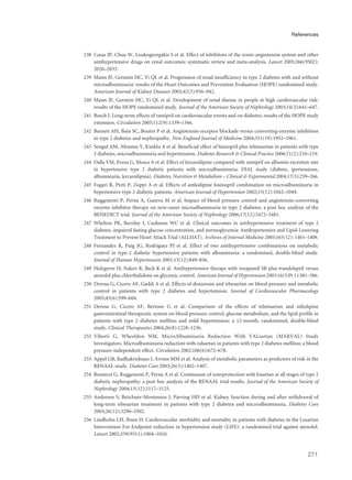 238 Casas JP, Chua W, Loukogeorgakis S et al. Effect of inhibitors of the renin-angiotensin system and other
antihypertensive drugs on renal outcomes: systematic review and meta-analysis. Lancet 2005;366(9502):
2026–2033.
239 Mann JF, Gerstein HC, Yi QL et al. Progression of renal insufficiency in type 2 diabetes with and without
microalbuminuria: results of the Heart Outcomes and Prevention Evaluation (HOPE) randomized study.
American Journal of Kidney Diseases 2003;42(5):936–942.
240 Mann JF, Gerstein HC, Yi QL et al. Development of renal disease in people at high cardiovascular risk:
results of the HOPE randomized study. Journal of the American Society of Nephrology 2003;14(3):641–647.
241 Bosch J. Long-term effects of ramipril on cardiovascular events and on diabetes: results of the HOPE study
extension. Circulation 2005;112(9):1339–1346.
242 Barnett AH, Bain SC, Bouter P et al. Angiotensin-receptor blockade versus converting-enzyme inhibition
in type 2 diabetes and nephropathy. New England Journal of Medicine 2004;351(19):1952–1961.
243 Sengul AM, Altuntas Y, Kurklu A et al. Beneficial effect of lisinopril plus telmisartan in patients with type
2 diabetes, microalbuminuria and hypertension. Diabetes Research & Clinical Practice 2006;71(2):210–219.
244 Dalla VM, Pozza G, Mosca A et al. Effect of lercanidipine compared with ramipril on albumin excretion rate
in hypertensive type 2 diabetic patients with microalbuminuria: DIAL study (diabete, ipertensione,
albuminuria, lercanidipina). Diabetes, Nutrition & Metabolism – Clinical & Experimental 2004;17(5):259–266.
245 Fogari R, Preti P, Zoppi A et al. Effects of amlodipine fosinopril combination on microalbuminuria in
hypertensive type 2 diabetic patients. American Journal of Hypertension 2002;15(12):1042–1049.
246 Ruggenenti P, Perna A, Ganeva M et al. Impact of blood pressure control and angiotensin-converting
enzyme inhibitor therapy on new-onset microalbuminuria in type 2 diabetes: a post hoc analysis of the
BENEDICT trial. Journal of the American Society of Nephrology 2006;17(12):3472–3481.
247 Whelton PK, Barzilay J, Cushman WC et al. Clinical outcomes in antihypertensive treatment of type 2
diabetes, impaired fasting glucose concentration, and normoglycemia: Antihypertensive and Lipid-Lowering
Treatment to Prevent Heart Attack Trial (ALLHAT). Archives of Internal Medicine 2005;165(12): 1401–1409.
248 Fernandez R, Puig JG, Rodriguez PJ et al. Effect of two antihypertensive combinations on metabolic
control in type-2 diabetic hypertensive patients with albuminuria: a randomised, double-blind study.
Journal of Human Hypertension 2001;15(12):849–856.
249 Holzgreve H, Nakov R, Beck K et al. Antihypertensive therapy with verapamil SR plus trandolapril versus
atenolol plus chlorthalidone on glycemic control. American Journal of Hypertension 2003;16(5:Pt 1):381–386.
250 Derosa G, Cicero AF, Gaddi A et al. Effects of doxazosin and irbesartan on blood pressure and metabolic
control in patients with type 2 diabetes and hypertension. Journal of Cardiovascular Pharmacology
2005;45(6):599–604.
251 Derosa G, Cicero AF, Bertone G et al. Comparison of the effects of telmisartan and nifedipine
gastrointestinal therapeutic system on blood pressure control, glucose metabolism, and the lipid profile in
patients with type 2 diabetes mellitus and mild hypertension: a 12-month, randomized, double-blind
study. Clinical Therapeutics 2004;26(8):1228–1236.
252 Viberti G, Wheeldon NM, MicroAlbuminuria Reduction With VALsartan (MARVAL) Study
Investigators. Microalbuminuria reduction with valsartan in patients with type 2 diabetes mellitus: a blood
pressure-independent effect. Circulation 2002;106(6):672–678.
253 Appel GB, Radhakrishnan J, Avram MM et al. Analysis of metabolic parameters as predictors of risk in the
RENAAL study. Diabetes Care 2003;26(5):1402–1407.
254 Remuzzi G, Ruggenenti P, Perna A et al. Continuum of renoprotection with losartan at all stages of type 2
diabetic nephropathy: a post hoc analysis of the RENAAL trial results. Journal of the American Society of
Nephrology 2004;15(12):3117–3125.
255 Andersen S, Bröchner-Mortensen J, Parving HH et al. Kidney function during and after withdrawal of
long-term irbesartan treatment in patients with type 2 diabetes and microalbuminuria. Diabetes Care
2003;26(12):3296–3302.
256 Lindholm LH, Ibsen H. Cardiovascular morbidity and mortality in patients with diabetes in the Losartan
Intervention For Endpoint reduction in hypertension study (LIFE): a randomised trial against atenolol.
Lancet 2002;359(9311):1004–1010.
271
References
 