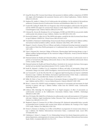 275 Song SH, Brown PM. Coronary heart disease risk assessment in diabetes mellitus: comparison of UKPDS
risk engine with Framingham risk assessment function and its clinical implications. Diabetic Medicine
2004;21(3):238–245.
276 Stephens JW, Ambler G, Vallance P et al. Cardiovascular risk and diabetes. Are the methods of risk prediction
satisfactory? European Journal of Cardiovascular Prevention and Rehabilitation 2004;11(6): 521–528.
277 Guzder RN, Gatling W, Mullee MA et al. Prognostic value of the Framingham cardiovascular risk equation
and the UKPDS risk engine for coronary heart disease in newly diagnosed type 2 diabetes: results from a
United Kingdom study. Diabetic Medicine 2005;22(5):554–562.
278 Coleman RL, Stevens RJ, Renakaran R et al. Framington, SCORE and DECODE do not provide reliable
cardiovascular risk estimates in type 2 diabetes. Diabetes Care 2007;30(5):1292–1293.
279 Stevens RJ, Kothari V, Adler AI et al. The UKPDS risk engine: a model for the risk of coronary heart disease
in type II diabetes (UKPDS 56). Clinical Science 2001;101(6):671–679.
280 Tuomilehto J, Rastenyte D. Epidemiology of macrovascular disease and hypertension in diabetes mellitus.
International textbook of diabetes mellitus, 2nd edn. Chichester: John Wiley, 1997: 1559–1583.
281 Baigent C, Keech A, Kearney PM et al. Efficacy and safety of cholesterol-lowering treatment: prospective
meta-analysis of data from 90,056 participants in 14 randomised trials of statins. Lancet 2005;366(9493):
1267–1278.
282 Vijan S, Hayward RA, American College of Physicians. Pharmacologic lipid-lowering therapy in type 2
diabetes mellitus: background paper for the American College of Physicians. Annals of Internal Medicine
2004;140(8):650–658.
283 National Institute for Health and Clinical Excellence. Statins for the prevention of cardiovascular events in
patients at increased risk of developing cardiovascular disease or those with established cardiovascular disease
(TA94). London: NICE, 2006.
284 National Institute for Health and Clinical Excellence. Ezetimibe for the treatment of primary (heterozygous
familial and non-familial) hypercholesterolaemia (TA132). London: NICE, 2007.
285 Insull W, Kafonek S, Goldner D et al. Comparison of efficacy and safety of atorvastatin (10mg) with
simvastatin (10mg) at six weeks. ASSET Investigators. American Journal of Cardiology 2001;87(5):554–559.
286 van Venrooij FV, van de Ree MA, Bots ML et al. Aggressive lipid lowering does not improve endothelial
function in type 2 diabetes: the Diabetes Atorvastatin Lipid Intervention (DALI) Study: a randomized,
double-blind, placebo-controlled trial. Diabetes Care 2002;25(7):1211–1216.
287 Miller M, Dobs A, Yuan Z et al. Effectiveness of simvastatin therapy in raising HDL-C in patients with
type 2 diabetes and low HDL-C. Current Medical Research & Opinion 2004;20(7):1087–1094.
288 Berne C, Siewert DA, URANUS study investigators. Comparison of rosuvastatin and atorvastatin for lipid
lowering in patients with type 2 diabetes mellitus: results from the URANUS study. Cardiovascular
Diabetology 2005;4:7.
289 Colhoun HM, Betteridge DJ, Durrington PN et al. Rapid emergence of effect of atorvastatin on
cardiovascular outcomes in the Collaborative Atorvastatin Diabetes Study (CARDS). Diabetologia
2005;48(12):2482–2485.
290 Sever PS, Poulter NR, Dahlof B et al. Reduction in cardiovascular events with atorvastatin in 2,532 patients
with type 2 diabetes: Anglo-Scandinavian Cardiac Outcomes Trial – lipid-lowering arm (ASCOT-LLA).
Diabetes Care 2005;28(5):1151–1157.
291 Shepherd J, Barter P, Carmena R et al. Effect of lowering LDL cholesterol substantially below currently
recommended levels in patients with coronary heart disease and diabetes: the Treating to New Targets
(TNT) study. Diabetes Care 2006;29(6):1220–1226.
292 Steiner G, Hamsten A, Hosking J et al. Effect of fenofibrate on progression of coronary-artery disease in
type 2 diabetes: the Diabetes Atherosclerosis Intervention Study, a randomised study. Lancet 2001;
357(9260):905–910.
293 Vakkilainen J, Steiner G, Ansquer JC et al. Relationships between low-density lipoprotein particle size,
plasma lipoproteins, and progression of coronary artery disease: the Diabetes Atherosclerosis Intervention
Study (DAIS). Circulation 2003;107(13):1733–1737.
273
References
 
