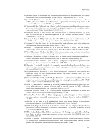 312 Hartweg J, Farmer AJ, Holman RR et al. Meta-analysis of the effects of n-3 polyunsaturated fatty acids on
haematological and thrombogenic factors in type 2 diabetes. Diabetologia 2007;50(2):250–258.
313 Jain S, Gaiha M, Bhattacharjee J et al. Effects of low-dose omega-3 fatty acid substitution in type-2 diabetes
mellitus with special reference to oxidative stress – a prospective preliminary study. Journal of the
Association of Physicians of India 2002;50(Aug):1028–1033.
314 Woodman RJ, Mori TA, Burke V et al. Effects of purified eicosapentaenoic and docosahexaenoic acids on
glycemic control, blood pressure, and serum lipids in type 2 diabetic patients with treated hypertension.
American Journal of Clinical Nutrition 2002;76(5):1007–1015.
315 Pedersen H, Petersen M, Major-Pedersen A et al. Influence of fish oil supplementation on in vivo and in
vitro oxidation resistance of low-density lipoprotein in type 2 diabetes. European Journal of Clinical
Nutrition 2003;57(5):713–720.
316 Petersen M, Pedersen H, Major-Pedersen A et al. Effect of fish oil versus corn oil supplementation on LDL
and HDL subclasses in type 2 diabetic patients. Diabetes Care 2002;25(10):1704–1708.
317 Dunstan DW, Mori TA, Puddey IB et al. Exercise and fish intake: effects on serum lipids and glycemic
control for type 2 diabetics. Cardiology Review 1998;15(8):34–37.
318 Hooper L, Thompson RL, Harrison RA et al. Risks and benefits of omega 3 fats for mortality,
cardiovascular disease, and cancer: systematic review. British Medical Journal 2006;332(7544):752–760.
319 Wood D, Durrington P, McInnes G et al. Joint British recommendations on prevention of coronary heart
disease in clinical practice. Heart 1998;80(Suppl 2):1S–29S.
320 McIntosh A, Hutchinson A, Home PD, Brown F, Bruce A. Clinical guidelines and evidence review for type 2
diabetes: management of blood glucose. Sheffield: School of Health and Related Research, 2001.
321 National Institute for Health and Clinical Excellence. Clopidogrel and modified release dipyridamole in the
prevention of occlusive vascular events. (TA90). London: NICE, 2005.
322 Khajehdehi P, Roozbeh J, Mostafavi H. A comparative randomized and placebo-controlled short-term
trial of aspirin and dipyridamole for overt type-2 diabetic nephropathy. Scandinavian Journal of Urology &
Nephrology 2002;36(2):145–148.
323 Sacco M, Pellegrini F, Roncaglioni MC et al. Primary prevention of cardiovascular events with low-dose
aspirin and vitamin E in type 2 diabetic patients: results of the Primary Prevention Project (PPP) trial.
Diabetes Care 2003;26(12):3264–3272.
324 Neri Serneri GG, Coccheri S, Marubini E et al. Picotamide, a combined inhibitor of thromboxane A2
synthase and receptor, reduces 2-year mortality in diabetics with peripheral arterial disease: The DAVID
study. European Heart Journal 2004;25(20):1845–1852.
325 Diener HC, Bogousslavsky J, Brass LM et al. Aspirin and clopidogrel compared with clopidogrel alone after
recent ischaemic stroke or transient ischaemic attack in high-risk patients (MATCH): randomised,
double-blind, placebo-controlled trial. Lancet 2004;364(9431):331–337.
326 Bhatt DL, Marso SP, Hirsch AT et al. Amplified benefit of clopidogrel versus aspirin in patients with
diabetes mellitus. American Journal of Cardiology 2002;90(6):625–628.
327 Yusuf S, Zhao F, Mehta SR et al. Effects of clopidogrel in addition to aspirin in patients with acute
coronary syndromes without ST-segment elevation. New England Journal of Medicine 2001;345(7):
494–502.
328 Bhatt DL, Fox KA, Hacke W et al. Clopidogrel and aspirin versus aspirin alone for the prevention of
atherothrombotic events. New England Journal of Medicine 2006;354(16):1706–1717.
329 Steinhubl SR, Berger PB, Mann JT III et al. Early and sustained dual oral antiplatelet therapy following
percutaneous coronary intervention: a randomized controlled trial. The Journal of the American Medical
Association 2002;288(19):2411–2420.
330 Mehta SR, Yusuf S, Peters RJ et al. Effects of pretreatment with clopidogrel and aspirin followed by long-
term therapy in patients undergoing percutaneous coronary intervention: the PCI-CURE study. Lancet
2001;358(9281):527–533.
331 Jonsson B, Hansson L, Stalhammar NO. Health economics in the Hypertension Optimal Treatment
(HOT) study: costs and cost-effectiveness of intensive blood pressure lowering and low-dose aspirin in
patients with hypertension. Journal of Internal Medicine 2003;253(4):472–480.
275
References
 