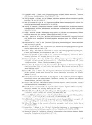 353 Kvinesdal B, Molin J, Froland A et al. Imipramine treatment of painful diabetic neuropathy. The Journal
of the American Medical Association 1984;251(13):1727–1730.
354 Max MB, Kishore KR, Schafer SC et al. Efficacy of desipramine in painful diabetic neuropathy: a placebo-
controlled trial. Pain 1991;45(1):3–9.
355 Max MB, Culnane M, Schafer SC et al. Amitriptyline relieves diabetic neuropathy pain in patients with
normal or depressed mood. Neurology 1987;37(4):589–596.
356 Sindrup SH, Ejlertsen B. Imipramine treatment in diabetic neuropathy: relief of subjective symptoms
without changes in peripheral and autonomic nerve function. European Journal of Clinical Pharmacology
1989;37(2):151–153.
357 Raskin J, Smith TR, Wong K et al. Duloxetine versus routine care in the long-term management of diabetic
peripheral neuropathic pain. Journal of Palliative Medicine 2006;9(1):29–40.
358 Raskin J, Pritchett YL, Wang F et al. A double-blind, randomized multicenter trial comparing duloxetine
with placebo in the management of diabetic peripheral neuropathic pain. Pain Medicine 2005;6(5):
346–356.
359 Goldstein DJ, Lu Y, Detke MJ et al. Duloxetine vs. placebo in patients with painful diabetic neuropathy.
Pain 2005;116(1–2):109–118.
360 Hardy T, Sachson R, Shen S et al. Does treatment with duloxetine for neuropathic pain impact glycemic
control? Diabetes Care 2007;30(1):21–26.
361 Raskin J, Wang F, Pritchett YL et al. Duloxetine for patients with diabetic peripheral neuropathic pain: a
6-month open-label safety study. Pain Medicine 2006;7(5):373–385.
362 Wernicke JF, Pritchett YL, D’Souza DN et al. A randomized controlled trial of duloxetine in diabetic
peripheral neuropathic pain. Neurology 2006;67(8):1411–1420.
363 Wernicke JF, Raskin J, Rosen A et al. Duloxetine in the long-term management of diabetic peripheral
neuropathic pain: An open-label, 52-week extension of a randomized controlled clinical trial. Current
Therapeutic Research, Clinical & Experimental 2006;67(5):283–304.
364 Gomez-Perez FJ, PerezMonteverde A, Nascimento O et al. Gabapentin for the treatment of painful
diabetic neuropathy: dosing to achieve optimal clinical response. British Journal of Diabetes & Vascular
Disease 2004;4(3):173–178.
365 Gorson KC, Schott C, Herman R et al. Gabapentin in the treatment of painful diabetic neuropathy: a
placebo controlled, double blind, crossover trial. Journal of Neurology, Neurosurgery, and Psychiatry
1999;66(2):251–252.
366 Backonja M, Beydoun A, Edwards KR et al. Gabapentin for the symptomatic treatment of painful
neuropathy in patients with diabetes mellitus: a randomized controlled trial. The Journal of the American
Medical Association 1998;280(21):1831–1836.
367 Simpson DA. Gabapentin and venlafaxine for the treatment of painful diabetic neuropathy. Journal of
Clinical Neuromuscular Disease 2001;3(2):53–62.
368 Lesser H, Sharma U, Lamoreaux L et al. Pregabalin relieves symptoms of painful diabetic neuropathy: a
randomized controlled trial. Neurology 2004;63(11):2104–2110.
369 Richter RW, Portenoy R, Sharma U et al. Relief of painful diabetic peripheral neuropathy with pregabalin:
a randomized, placebo-controlled trial. Journal of Pain 2005;6(4):253–260.
370 Rosenstock J, Tuchman M, Lamoreaux L et al. Pregabalin for the treatment of painful diabetic peripheral
neuropathy: a double-blind, placebo-controlled trial. Pain 2004;110(3):628–638.
371 Rull JA, Quibrera R, Gonzalez MH et al. Symptomatic treatment of peripheral diabetic neuropathy with
carbamazepine (Tegretol): double blind crossover trial. Diabetologia 1969;5(4):215–218.
372 Wilton TD. Tegretol in the treatment of diabetic neuropathy. South African Medical Journal
1974;48(20):869–872.
373 Gomez-Perez FJ, Choza R, Rios JM et al. Nortriptyline-fluphenazine vs. carbamazepine in the
symptomatic treatment of diabetic neuropathy. Archives of Medical Research 1996;27(4):525–529.
374 Beydoun A, Kobetz SA, Carrazana EJ. Efficacy of oxcarbazepine in the treatment of painful diabetic
neuropathy. Clinical Journal of Pain 2004;20(3):174–178.
277
References
 