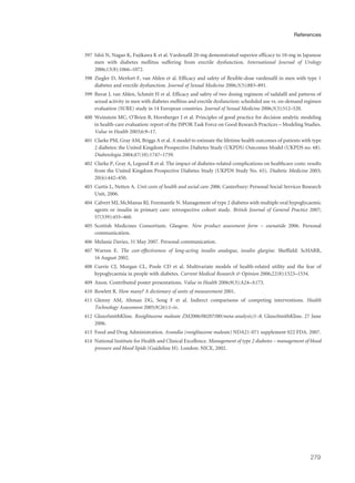 397 Ishii N, Nagao K, Fujikawa K et al. Vardenafil 20-mg demonstrated superior efficacy to 10-mg in Japanese
men with diabetes mellitus suffering from erectile dysfunction. International Journal of Urology
2006;13(8):1066–1072.
398 Ziegler D, Merfort F, van Ahlen et al. Efficacy and safety of flexible-dose vardenafil in men with type 1
diabetes and erectile dysfunction. Journal of Sexual Medicine 2006;3(5):883–891.
399 Buvat J, van Ahlen, Schmitt H et al. Efficacy and safety of two dosing regimens of tadalafil and patterns of
sexual activity in men with diabetes mellitus and erectile dysfunction: scheduled use vs. on-demand regimen
evaluation (SURE) study in 14 European countries. Journal of Sexual Medicine 2006;3(3):512–520.
400 Weinstein MC, O’Brien B, Hornberger J et al. Principles of good practice for decision analytic modeling
in health-care evaluation: report of the ISPOR Task Force on Good Research Practices – Modeling Studies.
Value in Health 2003;6:9–17.
401 Clarke PM, Gray AM, Briggs A et al. A model to estimate the lifetime health outcomes of patients with type
2 diabetes: the United Kingdom Prospective Diabetes Study (UKPDS) Outcomes Model (UKPDS no. 68).
Diabetologia 2004;47(10):1747–1759.
402 Clarke P, Gray A, Legood R et al. The impact of diabetes-related complications on healthcare costs: results
from the United Kingdom Prospective Diabetes Study (UKPDS Study No. 65). Diabetic Medicine 2003;
20(6):442–450.
403 Curtis L, Netten A. Unit costs of health and social care 2006. Canterbury: Personal Social Services Research
Unit, 2006.
404 Calvert MJ, McManus RJ, Freemantle N. Management of type 2 diabetes with multiple oral hypoglycaemic
agents or insulin in primary care: retrospective cohort study. British Journal of General Practice 2007;
57(539):455–460.
405 Scottish Medicines Consortium. Glasgow. New product assessment form – exenatide 2006. Personal
communication.
406 Melanie Davies, 31 May 2007. Personal communication.
407 Warren E. The cost-effectiveness of long-acting insulin analogue, insulin glargine. Sheffield: ScHARR,
16 August 2002.
408 Currie CJ, Morgan CL, Poole CD et al. Multivariate models of health-related utility and the fear of
hypoglycaemia in people with diabetes. Current Medical Research & Opinion 2006;22(8):1523–1534.
409 Anon. Contributed poster presentations. Value in Health 2006;9(3):A24–A173.
410 Rowlett R. How many? A dictionary of units of measurement 2001.
411 Glenny AM, Altman DG, Song F et al. Indirect comparisons of competing interventions. Health
Technology Assessment 2005;9(26):1–iv.
412 GlaxoSmithKline. Rosiglitazone maleate ZM2006/00207/00(meta-analysis)1–8. GlaxoSmithKline. 27 June
2006.
413 Food and Drug Administration. Avandia (rosiglitazone maleate) NDA21-071 supplement 022 FDA. 2007.
414 National Institute for Health and Clinical Excellence. Management of type 2 diabetes – management of blood
pressure and blood lipids (Guideline H). London: NICE, 2002.
279
References
 
