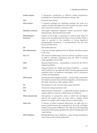 Insulin regimen A therapeutic combination of different insulin preparations,
including time of injection and frequency during a day.
IHD Ischaemic heart disease
Meta-analysis A statistical technique for combining (pooling) the results of a
number of studies that address the same question and report on the
same outcomes to produce a summary result.
Metabolic syndrome Overweight (abdominal adiposity), insulin insensitivity, higher
blood pressure, abnormal blood fat profile.
Methodological Features of the design or reporting of a clinical study which are
limitations known to be associated with risk of bias or lack of validity. Where a
study is reported in this guideline as having significant
methodological limitations, a recommendation has not been
directly derived from it.
MI Myocardial infarction
Microalbuminuria A low but clinically significant level of albumin and other proteins
in the urine.
NCC-CC The National Collaborating Centre for Chronic Conditions, set up
in 2000 to undertake commissions from the NICE to develop
clinical guidelines for the NHS.
NHS National Health Service – this guideline is written for the NHS in
England and Wales.
NICE National Institute for Health and Clinical Excellence – a special
health authority set up within the NHS to develop appropriate and
consistent advice on healthcare technologies, and to commission
evidence-based guidelines.
NPH insulin Neutral protamine Hagedorn insulin – a basal insulin, named after
the Danish researcher Hans Christian Hagedorn, and developed in
the 1940s. Synonymous with isophane insulin.
NS Not significant (at the 5% level unless stated otherwise).
NSC National Screening Committee (UK)
NSF National Service Framework – a nationwide initiative designed to
improve delivery of care for a related group of conditions.
Observational study Retrospective or prospective study in which the investigator
observes the natural course of events with or without control
groups, for example cohort studies and case-control studies.
Odds ratio A measure of relative treatment effectiveness. An odds ratio of 1
means equality between the comparisons in the study, and higher
numbers mean greater differences. The odds of an event happening
in the intervention group, divided by the odds of it happening in the
control group.
PDE5 inhibitors Phosphodiesterase type 5 inhibitors, a class of drugs developed in
recent years to treat erectile dysfunction.
21
4 Glossary and definitions
 