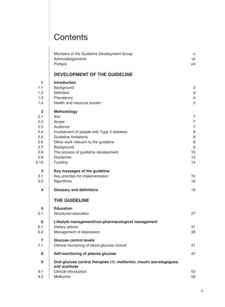 iii
Contents
Members of the Guideline Development Group v
Acknowledgements vii
Preface viii
DEVELOPMENT OF THE GUIDELINE
1 Introduction
1.1 Background 3
1.2 Definition 4
1.3 Prevalence 4
1.4 Health and resource burden 5
2 Methodology
2.1 Aim 7
2.2 Scope 7
2.3 Audience 7
2.4 Involvement of people with Type 2 diabetes 8
2.5 Guideline limitations 8
2.6 Other work relevant to the guideline 8
2.7 Background 9
2.8 The process of guideline development 10
2.9 Disclaimer 14
2.10 Funding 14
3 Key messages of the guideline
3.1 Key priorities for implementation 15
3.2 Algorithms 16
4 Glossary and definitions 19
THE GUIDELINE
5 Education
5.1 Structured education 27
6 Lifestyle management/non-pharmacological management
6.1 Dietary advice 31
6.2 Management of depression 39
7 Glucose control levels
7.1 Clinical monitoring of blood glucose control 41
8 Self-monitoring of plasma glucose 47
9 Oral glucose control therapies (1): metformin, insulin secretagogues,
and acarbose
9.1 Clinical introduction 53
9.2 Metformin 53
 