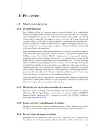 5 Education
5.1 Structured education
5.1.1 Clinical introduction
Type 2 diabetes mellitus is a progressive long-term medical condition that is predominantly
managed by the person with the diabetes and/or their carer as part of their daily life. Accordingly,
understanding of diabetes, informed choice of management opportunities, and the acquisition of
relevant skills for successful self-management play an important role in achieving optimal
outcomes. Delivery of these needs is not always assured by conventional clinical consultations.
Structured programmes have been designed not only to improve people’s knowledge and skills,
but also to help motivate and sustain people with diabetes in taking control of their condition and
in delivering effective self-management.
Recent information from the Health Commission survey in 2007 suggests that only 11% of people
with Type 2 diabetes report being offered structured education.8 This suggests that the majority of
healthcare providers have found it difficult to implement and resource quality education
programmes that meet these standards. There appears to be an urgent need to ensure that all
people with Type 2 diabetes are offered high-quality structured education. The aims of structured
education and self-management programmes are to improve outcomes through addressing the
individual’s health beliefs, optimising metabolic control, addressing cardiovascular risk factors
(helping to reduce the risk of complications), facilitating behaviour change (such as increased
physical activity), improving quality of life and reducing depression. An effective programme will
also enhance the relationship between the person with diabetes and their healthcare professionals,
thereby providing the basis of true partnership in diabetes management.
The clinical question that has been addressed is how to deliver such education, including what
approaches deliver the intended benefits, and what components of the education process best
deliver the surrogate, self-care, and quality of life outcomes.
5.1.2 Methodological introduction and evidence statements
Please refer to the Technology Assessment Report ‘The clinical effectiveness of diabetes
education models for Type 2 diabetes: a systematic review’ commissioned by the NHS R&D
Health Technology Assessment (HTA) programme on behalf of the NCC-CC. Available at
www.ncchta.org/project/1550.asp
5.1.3 Health economic methodological introduction
Two papers were identified in the search for health economics. Neither study was conducted in
the UK and the results were not generalisable to the UK setting so both were excluded.9,10
5.1.4 From evidence to recommendations
The GDG noted that the last review of this area by a HTA on behalf of NICE in 2003 looked at
the evidence for structured education. Little robust evidence of the effectiveness of any
27
 