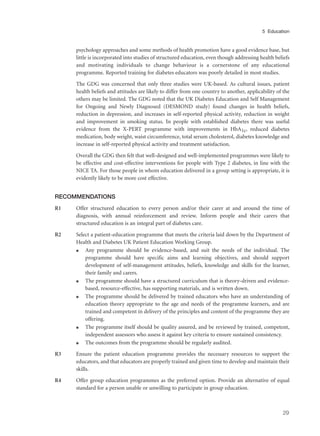 psychology approaches and some methods of health promotion have a good evidence base, but
little is incorporated into studies of structured education, even though addressing health beliefs
and motivating individuals to change behaviour is a cornerstone of any educational
programme. Reported training for diabetes educators was poorly detailed in most studies.
The GDG was concerned that only three studies were UK-based. As cultural issues, patient
health beliefs and attitudes are likely to differ from one country to another, applicability of the
others may be limited. The GDG noted that the UK Diabetes Education and Self Management
for Ongoing and Newly Diagnosed (DESMOND study) found changes in health beliefs,
reduction in depression, and increases in self-reported physical activity, reduction in weight
and improvement in smoking status. In people with established diabetes there was useful
evidence from the X-PERT programme with improvements in HbA1c, reduced diabetes
medication, body weight, waist circumference, total serum cholesterol, diabetes knowledge and
increase in self-reported physical activity and treatment satisfaction.
Overall the GDG then felt that well-designed and well-implemented programmes were likely to
be effective and cost-effective interventions for people with Type 2 diabetes, in line with the
NICE TA. For those people in whom education delivered in a group setting is appropriate, it is
evidently likely to be more cost effective.
RECOMMENDATIONS
R1 Offer structured education to every person and/or their carer at and around the time of
diagnosis, with annual reinforcement and review. Inform people and their carers that
structured education is an integral part of diabetes care.
R2 Select a patient-education programme that meets the criteria laid down by the Department of
Health and Diabetes UK Patient Education Working Group.
q Any programme should be evidence-based, and suit the needs of the individual. The
programme should have specific aims and learning objectives, and should support
development of self-management attitudes, beliefs, knowledge and skills for the learner,
their family and carers.
q The programme should have a structured curriculum that is theory-driven and evidence-
based, resource-effective, has supporting materials, and is written down.
q The programme should be delivered by trained educators who have an understanding of
education theory appropriate to the age and needs of the programme learners, and are
trained and competent in delivery of the principles and content of the programme they are
offering.
q The programme itself should be quality assured, and be reviewed by trained, competent,
independent assessors who assess it against key criteria to ensure sustained consistency.
q The outcomes from the programme should be regularly audited.
R3 Ensure the patient education programme provides the necessary resources to support the
educators, and that educators are properly trained and given time to develop and maintain their
skills.
R4 Offer group education programmes as the preferred option. Provide an alternative of equal
standard for a person unable or unwilling to participate in group education.
29
5 Education
 
