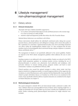 6 Lifestyle management/
non-pharmacological management
6.1 Dietary advice
6.1.1 Clinical introduction
All people with Type 2 diabetes should be supported to:
q try to achieve and maintain blood glucose levels and blood pressure in the normal range
or as close to normal as is safely possible
q maintain a lipid and lipoprotein profile that reduces the risk of vascular disease.
Optimal dietary behaviours can contribute to all of these.
Dietary intervention should address the individual’s nutritional needs, taking into account
personal choices, cultural preferences and willingness to change, and to ensure that quality of
life is optimised. It is usual that a registered dietician plays a key role in providing nutritional
care advice within the multidisciplinary diabetes team. It is also recognised that all team
members need to be knowledgeable about nutritional therapy, and give emphasis to consistent
dietary and lifestyle advice.11
The management of obesity is not specifically addressed in the current guideline. Readers
are referred to the NICE obesity management guideline which addresses the area in some
detail.12
Smoking cessation is not addressed in the current guideline. Readers are referred to the NICE
public health programme guidance on smoking cessation services, including the use of
pharmacotherapies, in primary care, pharmacies, local authorities and workplaces, with
particular reference to manual working groups, pregnant smokers and hard to reach
communities. Guidance was published in February 2008.
Clinical questions arise around the optimal strategies to reduce calorie intake (and thus
improve sensitivity to endogenous insulin), to control exogenous delivery of free sugars into the
circulation, to control blood pressure, and to optimise the blood lipid profile. Issues specifically
related to people with kidney disease or of medical use of fish oils are not considered in this
section. Issues specifically related to delivery of patient education are considered in the chapter
on Patient Education (see chapter 5).
6.1.2 Methodological introduction
The search attempted to identify RCTs and observational studies conducted in adults with
Type 2 diabetes which were assessing different forms of dietary advice targeting weight loss. A
sample size threshold of N=50 and a follow-up of at least 3 months were established as cut-off
points. Studies evaluating purely pharmacological interventions for weight reduction were
excluded.
31
 